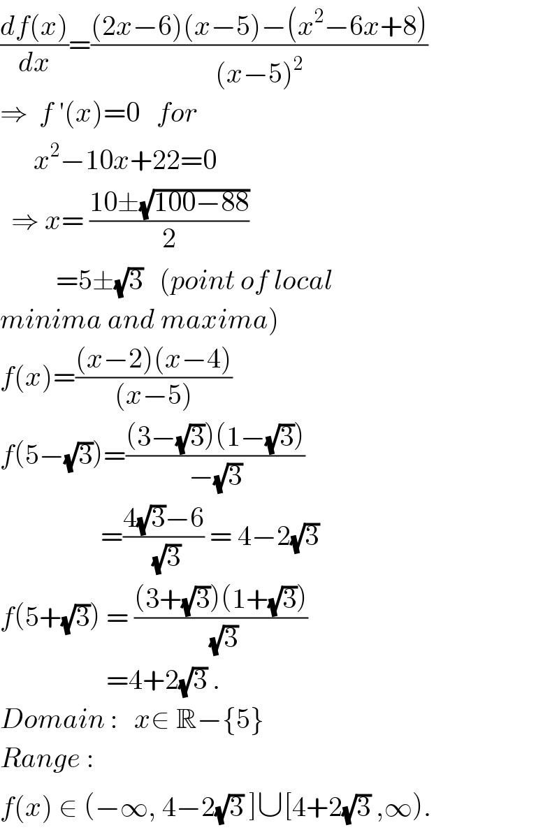 ((df(x))/dx)=(((2x−6)(x−5)−(x^2 −6x+8))/((x−5)^2 ))  ⇒  f ′(x)=0   for          x^2 −10x+22=0    ⇒ x= ((10±(√(100−88)))/2)             =5±(√3)   (point of local  minima and maxima)  f(x)=(((x−2)(x−4))/((x−5)))  f(5−(√3))=(((3−(√3))(1−(√3)))/(−(√3)))                    =((4(√3)−6)/(√3)) = 4−2(√3)  f(5+(√3)) = (((3+(√3))(1+(√3)))/(√3))                     =4+2(√3) .  Domain :   x∈ R−{5}  Range :  f(x) ∈ (−∞, 4−2(√3) ]∪[4+2(√3) ,∞).  