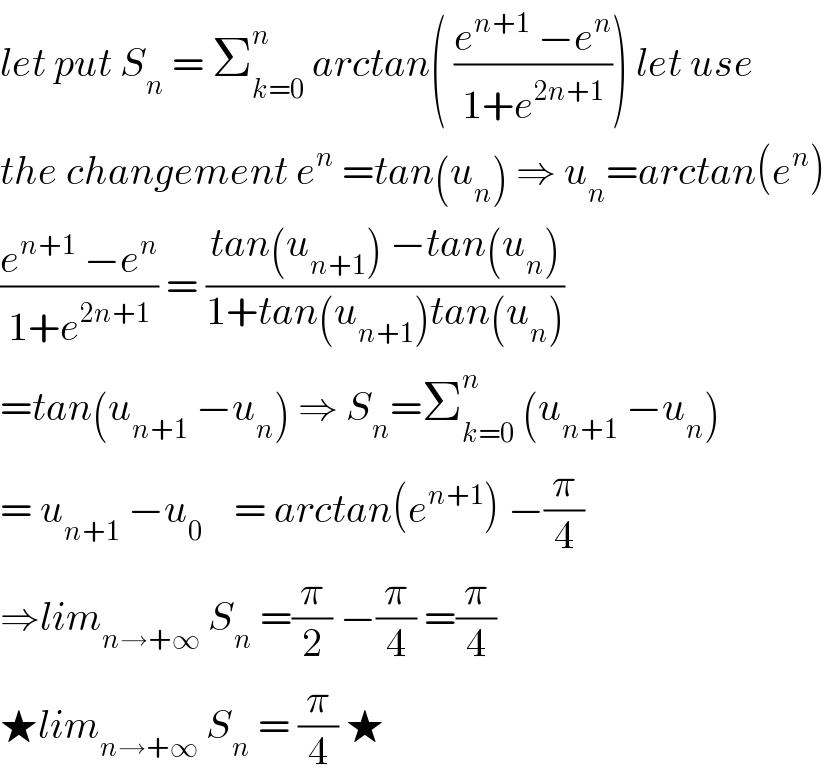 let put S_n  = Σ_(k=0) ^n  arctan( ((e^(n+1)  −e^n )/(1+e^(2n+1) ))) let use  the changement e^n  =tan(u_n ) ⇒ u_n =arctan(e^n )  ((e^(n+1)  −e^n )/(1+e^(2n+1) )) = ((tan(u_(n+1) ) −tan(u_n ))/(1+tan(u_(n+1) )tan(u_n )))  =tan(u_(n+1)  −u_n ) ⇒ S_n =Σ_(k=0) ^n  (u_(n+1)  −u_n )  = u_(n+1)  −u_0     = arctan(e^(n+1) ) −(π/4)  ⇒lim_(n→+∞)  S_n  =(π/2) −(π/4) =(π/4)  ★lim_(n→+∞)  S_n  = (π/4) ★  