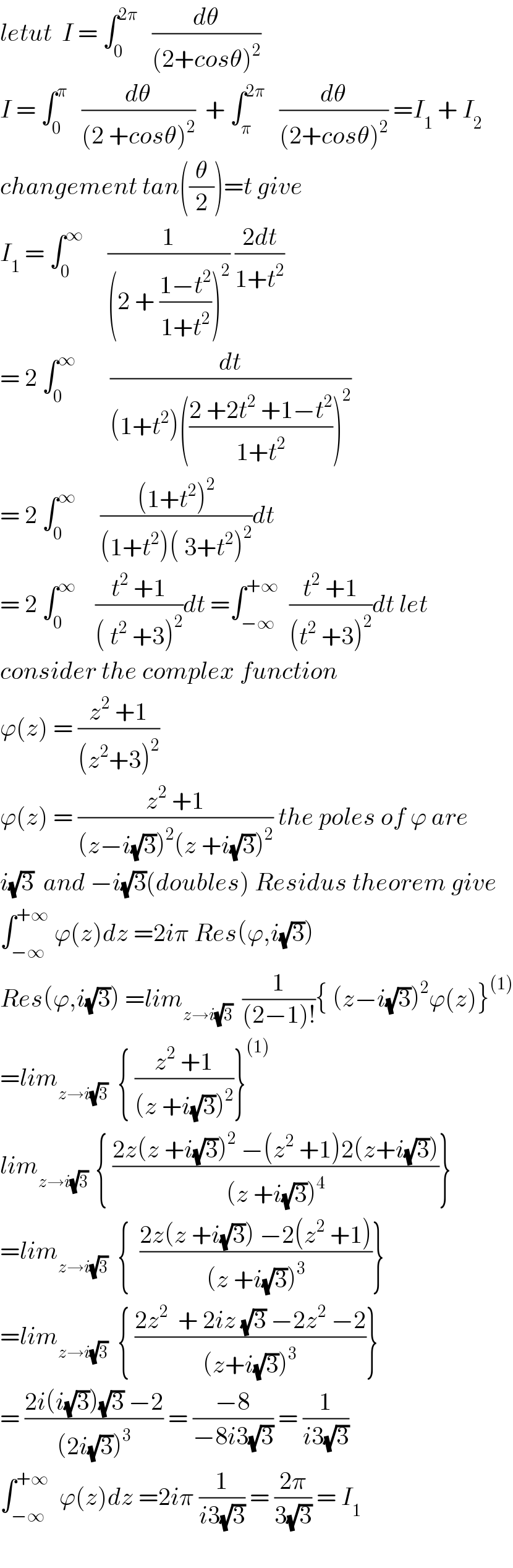 letut  I = ∫_0 ^(2π)    (dθ/((2+cosθ)^2 ))  I = ∫_0 ^π    (dθ/((2 +cosθ)^2 ))  + ∫_π ^(2π)    (dθ/((2+cosθ)^2 )) =I_1  + I_2   changement tan((θ/2))=t give  I_1  = ∫_0 ^∞      (1/((2 + ((1−t^2 )/(1+t^2 )))^2 )) ((2dt)/(1+t^2 ))  = 2 ∫_0 ^∞        (dt/((1+t^2 )(((2 +2t^2  +1−t^2 )/(1+t^2 )))^2 ))  = 2 ∫_0 ^∞      (((1+t^2 )^2 )/((1+t^2 )( 3+t^2 )^2 ))dt  = 2 ∫_0 ^∞     ((t^2  +1)/(( t^2  +3)^2 ))dt =∫_(−∞) ^(+∞)   ((t^2  +1)/((t^2  +3)^2 ))dt let  consider the complex function  ϕ(z) = ((z^2  +1)/((z^2 +3)^2 ))  ϕ(z) = ((z^2  +1)/((z−i(√3))^2 (z +i(√3))^2 )) the poles of ϕ are  i(√3)  and −i(√3)(doubles) Residus theorem give  ∫_(−∞) ^(+∞)  ϕ(z)dz =2iπ Res(ϕ,i(√3))  Res(ϕ,i(√3)) =lim_(z→i(√3))   (1/((2−1)!)){ (z−i(√3))^2 ϕ(z)}^((1))   =lim_(z→i(√3))   { ((z^2  +1)/((z +i(√3))^2 ))}^((1))   lim_(z→i(√3) )  { ((2z(z +i(√3))^2  −(z^2  +1)2(z+i(√3)))/((z +i(√3))^4 ))}  =lim_(z→i(√3))   {  ((2z(z +i(√3)) −2(z^2  +1))/((z +i(√3))^3 ))}  =lim_(z→i(√3))   { ((2z^2   + 2iz (√3) −2z^2  −2)/((z+i(√3))^3 ))}  = ((2i(i(√3))(√3) −2)/((2i(√3))^3 )) = ((−8)/(−8i3(√3))) = (1/(i3(√3)))  ∫_(−∞) ^(+∞)   ϕ(z)dz =2iπ (1/(i3(√3))) = ((2π)/(3(√3))) = I_1     