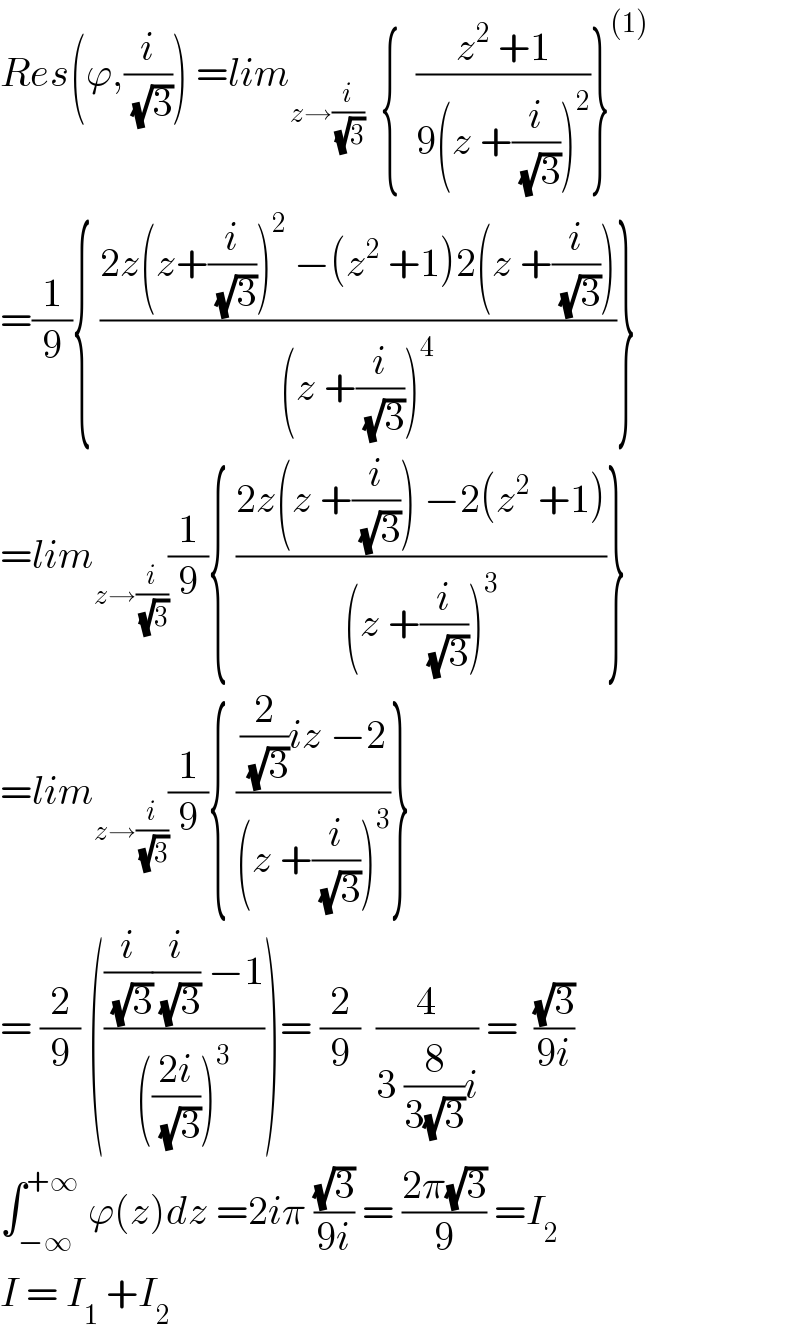 Res(ϕ,(i/(√3))) =lim_(z→(i/(√3)))   {  ((z^2  +1)/(9(z +(i/(√3)))^2 ))}^((1))   =(1/9){ ((2z(z+(i/(√3)))^2  −(z^2  +1)2(z +(i/(√3))))/((z +(i/(√3)))^4 ))}  =lim_(z→(i/(√3))) (1/9){ ((2z(z +(i/(√3))) −2(z^2  +1))/((z +(i/(√3)))^3 ))}  =lim_(z→(i/(√3))) (1/9){ (((2/(√3))iz −2)/((z +(i/(√3)))^3 ))}  = (2/9) ((((i/(√3))(i/(√3)) −1)/((((2i)/(√3)))^3 )))= (2/9)  (4/(3 (8/(3(√3)))i)) =  ((√3)/(9i))  ∫_(−∞) ^(+∞)  ϕ(z)dz =2iπ ((√3)/(9i)) = ((2π(√3))/9) =I_2   I = I_1  +I_2    