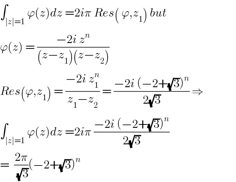 ∫_(∣z∣=1) ϕ(z)dz =2iπ Res( ϕ,z_1 ) but  ϕ(z) = ((−2i z^n )/((z−z_1 )(z−z_2 )))  Res(ϕ,z_1 ) = ((−2i z_1 ^n )/(z_1 −z_2 )) = ((−2i (−2+(√3))^n )/(2(√3))) ⇒  ∫_(∣z∣=1) ϕ(z)dz =2iπ ((−2i (−2+(√3))^n )/(2(√3)))  =  ((2π)/(√3))(−2+(√3))^n   