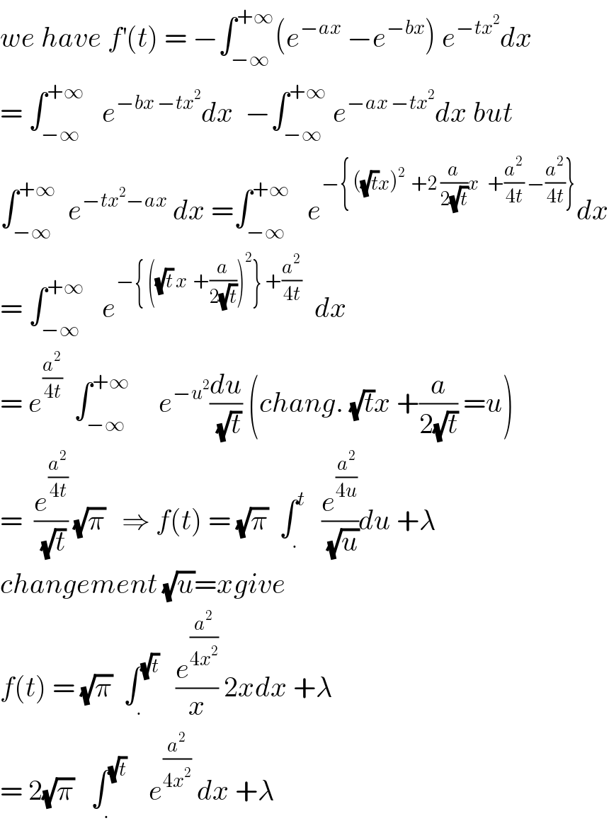 we have f^′ (t) = −∫_(−∞) ^(+∞) (e^(−ax)  −e^(−bx) ) e^(−tx^2 ) dx  = ∫_(−∞) ^(+∞)    e^(−bx −tx^2 ) dx  −∫_(−∞) ^(+∞)  e^(−ax −tx^2 ) dx but  ∫_(−∞) ^(+∞)   e^(−tx^2 −ax)  dx =∫_(−∞) ^(+∞)    e^(−{ ((√t)x)^2   +2 (a/(2(√t)))x   +(a^2 /(4t)) −(a^2 /(4t))}) dx  = ∫_(−∞) ^(+∞)    e^(−{ ((√t) x  +(a/(2(√t))))^2 } +(a^2 /(4t)))   dx  = e^(a^2 /(4t))   ∫_(−∞) ^(+∞)      e^(−u^2 ) (du/(√t)) (chang. (√t)x +(a/(2(√t))) =u)  =  (e^(a^2 /(4t)) /(√t)) (√π)   ⇒ f(t) = (√π)  ∫_. ^t    (e^(a^2 /(4u)) /(√u))du +λ   changement (√u)=xgive  f(t) = (√π)  ∫_. ^(√t)    (e^(a^2 /(4x^2 )) /x) 2xdx +λ  = 2(√π)   ∫_. ^(√t)     e^(a^2 /(4x^2 ))  dx +λ   