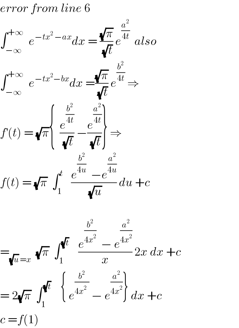 error from line 6  ∫_(−∞) ^(+∞)   e^(−tx^2  −ax) dx = ((√π)/(√t)) e^(a^2 /(4t))   also  ∫_(−∞) ^(+∞)   e^(−tx^2 −bx) dx =((√π)/(√t)) e^(b^2 /(4t))  ⇒  f^′ (t) = (√π){  (e^(b^2 /(4t)) /(√t)) −(e^(a^2 /(4t)) /(√t))} ⇒  f(t) = (√π)  ∫_1 ^t    ((e^(b^2 /(4u))   −e^(a^2 /(4u)) )/(√u)) du +c    =_((√u) =x)   (√π)  ∫_1 ^(√t)     ((e^(b^2 /(4x^2 ))   − e^(a^2 /(4x^2 )) )/x) 2x dx +c  = 2(√π)  ∫_1 ^(√t)     { e^(b^2 /(4x^2   ))  − e^(a^2 /(4x^2 )) } dx +c  c =f(1)   