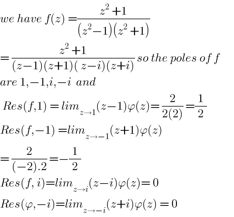 we have f(z) =((z^2  +1)/((z^2 −1)(z^2  +1)))  = ((z^2  +1)/((z−1)(z+1)( z−i)(z+i))) so the poles of f  are 1,−1,i,−i  and   Res(f,1) = lim_(z→1) (z−1)ϕ(z)= (2/(2(2))) =(1/2)  Res(f,−1) =lim_(z→−1) (z+1)ϕ(z)  = (2/((−2).2)) =−(1/2)  Res(f, i)=lim_(z→i) (z−i)ϕ(z)= 0  Res(ϕ,−i)=lim_(z→−i) (z+i)ϕ(z) = 0  