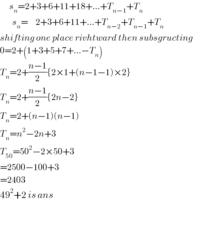       s_n =2+3+6+11+18+...+T_(n−1) +T_n           s_n =     2+3+6+11+...+T_(n−2) +T_(n−1) +T_n   shifting one place rivhtward then subsgructing  0=2+(1+3+5+7+...−T_n )  T_n =2+((n−1)/2){2×1+(n−1−1)×2}  T_n =2+((n−1)/2){2n−2}  T_n =2+(n−1)(n−1)  T_n =n^2 −2n+3  T_(50) =50^2 −2×50+3  =2500−100+3  =2403  49^2 +2 is ans       