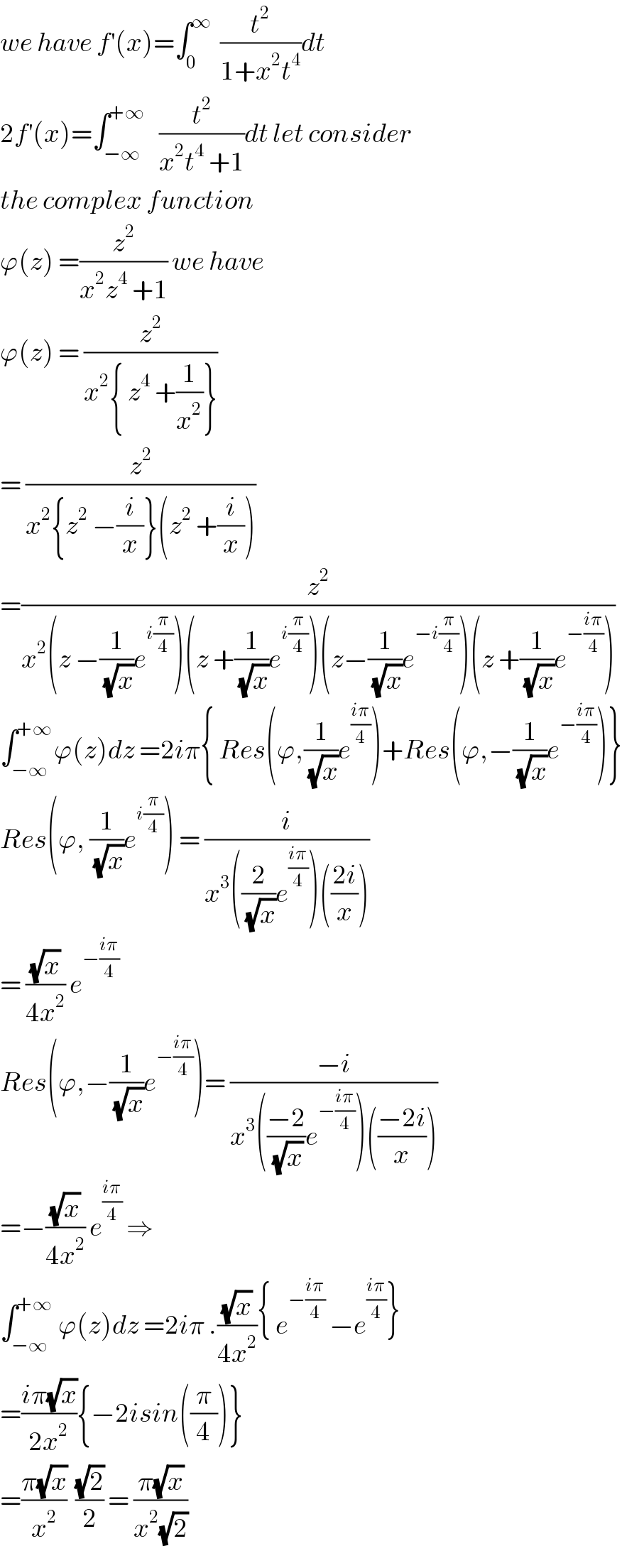 we have f^′ (x)=∫_0 ^∞   (t^2 /(1+x^2 t^4 ))dt  2f^′ (x)=∫_(−∞) ^(+∞)    (t^2 /(x^2 t^4  +1))dt let consider  the complex function  ϕ(z) =(z^2 /(x^2 z^4  +1)) we have  ϕ(z) = (z^2 /(x^2 { z^4  +(1/x^2 )}))  = (z^2 /(x^2 {z^2  −(i/x)}(z^2  +(i/x))))  =(z^2 /(x^2 (z −(1/(√x))e^(i(π/4)) )(z +(1/(√x))e^(i(π/4)) )(z−(1/(√x))e^(−i(π/4)) )(z +(1/(√x))e^(−((iπ)/4)) )))  ∫_(−∞) ^(+∞) ϕ(z)dz =2iπ{ Res(ϕ,(1/(√x))e^((iπ)/4) )+Res(ϕ,−(1/(√x))e^(−((iπ)/4)) )}  Res(ϕ, (1/(√x))e^(i(π/4)) ) = (i/(x^3 ((2/(√x))e^((iπ)/4) )(((2i)/x))))  = ((√x)/(4x^2 )) e^(−((iπ)/4))   Res(ϕ,−(1/(√x))e^(−((iπ)/4)) )= ((−i)/(x^3 (((−2)/(√x))e^(−((iπ)/4)) )(((−2i)/x))))  =−((√x)/(4x^2 )) e^((iπ)/4)  ⇒  ∫_(−∞) ^(+∞)  ϕ(z)dz =2iπ .((√x)/(4x^2 )){ e^(−((iπ)/4))  −e^((iπ)/4) }  =((iπ(√x))/(2x^2 )){−2isin((π/4))}  =((π(√x))/x^2 )  ((√2)/2) = ((π(√x))/(x^2 (√2)))  