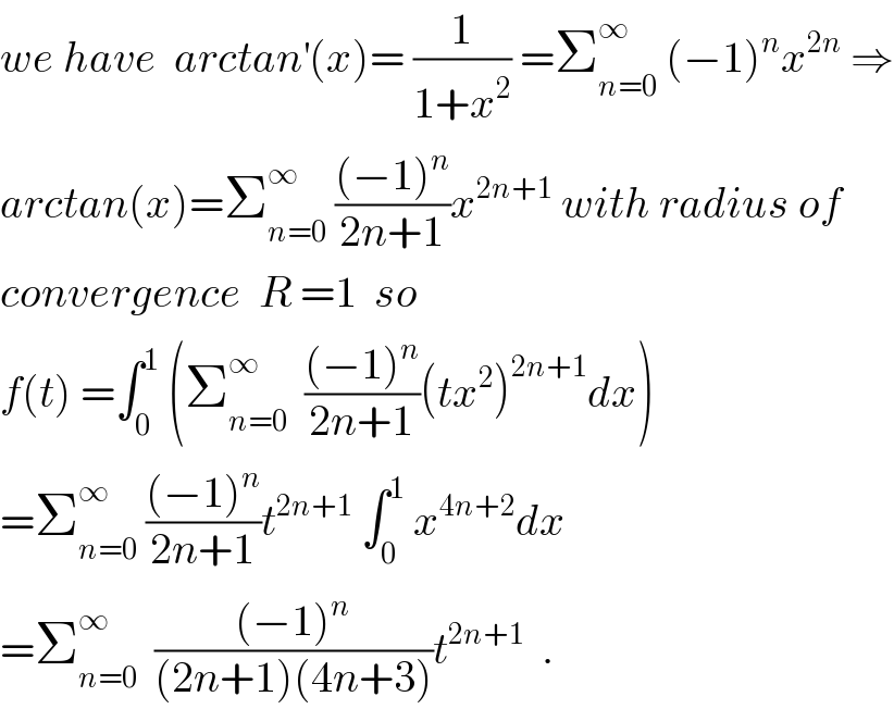 we have  arctan^′ (x)= (1/(1+x^2 )) =Σ_(n=0) ^∞  (−1)^n x^(2n)  ⇒  arctan(x)=Σ_(n=0) ^∞  (((−1)^n )/(2n+1))x^(2n+1)  with radius of  convergence  R =1  so  f(t) =∫_0 ^1  (Σ_(n=0) ^∞   (((−1)^n )/(2n+1))(tx^2 )^(2n+1) dx)  =Σ_(n=0) ^∞  (((−1)^n )/(2n+1))t^(2n+1)  ∫_0 ^1  x^(4n+2) dx  =Σ_(n=0) ^∞   (((−1)^n )/((2n+1)(4n+3)))t^(2n+1)   .  