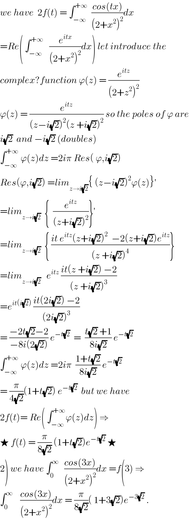 we have  2f(t) = ∫_(−∞) ^(+∞)   ((cos(tx))/((2+x^2 )^2 ))dx  =Re( ∫_(−∞) ^(+∞)    (e^(itx) /((2+x^2 )^2 ))dx) let introduce the  complex?function ϕ(z) = (e^(itz) /((2+z^2 )^2 ))  ϕ(z) = (e^(itz) /((z−i(√2))^2 (z +i(√2))^2 )) so the poles of ϕ are  i(√2)  and −i(√2) (doubles)  ∫_(−∞) ^(+∞)  ϕ(z)dz =2iπ Res( ϕ,i(√2))  Res(ϕ,i(√2)) =lim_(z→i(√2)) { (z−i(√2))^2 ϕ(z)}^′   =lim_(z→i(√2))   {  (e^(itz) /((z+i(√2))^2 ))}^′   =lim_(z→i(√2))   { ((it e^(itz) (z+i(√2))^2   −2(z+i(√2))e^(itz) )/((z +i(√2))^4 ))}  =lim_(z→i(√2))    e^(itz)  ((it(z +i(√2)) −2)/((z +i(√2))^3 ))  =e^(it(i(√2)))  ((it(2i(√2)) −2)/((2i(√2))^3 ))  = ((−2t(√2)−2)/(−8i(2(√2)))) e^(−t(√2))   =  ((t(√2) +1)/(8i(√2))) e^(−t(√2))   ∫_(−∞) ^(+∞)  ϕ(z)dz =2iπ  ((1+t(√2))/(8i(√2))) e^(−t(√2))   = (π/(4(√2)))(1+t(√2)) e^(−t(√2))   but we have  2f(t)= Re( ∫_(−∞) ^(+∞) ϕ(z)dz) ⇒  ★ f(t) = (π/(8(√2))) (1+t(√2))e^(−t(√2))  ★  2) we have ∫_0 ^∞    ((cos(3x))/((2+x^2 )^2 ))dx =f(3) ⇒  ∫_0 ^∞     ((cos(3x))/((2+x^2 )^2 ))dx = (π/(8(√2)))( 1+3(√2))e^(−3(√2))  .  