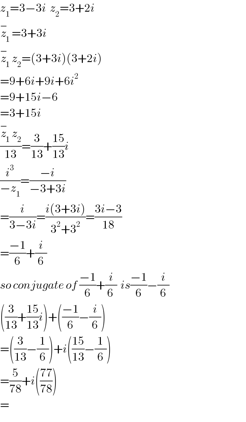 z_1 =3−3i  z_2 =3+2i  z_1 ^− =3+3i  z_1 ^− z_2 =(3+3i)(3+2i)  =9+6i+9i+6i^2   =9+15i−6  =3+15i  ((z_1 ^− z_2 )/(13))=(3/(13))+((15)/(13))i  (i^3 /(−z_1 ))=((−i)/(−3+3i))  =(i/(3−3i))=((i(3+3i))/(3^2 +3^2 ))=((3i−3)/(18))  =((−1)/6)+(i/6)  so conjugate of ((−1)/6)+(i/(6 ))  is((−1)/6)−(i/6)  ((3/(13))+((15)/(13))i)+(((−1)/6)−(i/6))  =((3/(13))−(1/6))+i(((15)/(13))−(1/6))  =(5/(78))+i(((77)/(78)))  =  