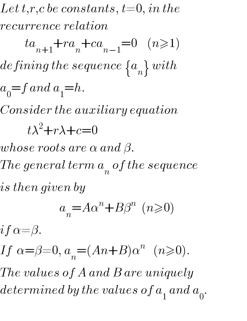 Let t,r,c be constants, t≠0, in the  recurrence relation             ta_(n+1) +ra_n +ca_(n−1) =0    (n≥1)  defining the sequence {a_n } with   a_0 =f and a_1 =h.  Consider the auxiliary equation              tλ^2 +rλ+c=0  whose roots are α and β.  The general term a_n  of the sequence  is then given by                           a_n =Aα^n +Bβ^n   (n≥0)  if α≠β.  If  α=β≠0, a_n =(An+B)α^n    (n≥0).  The values of A and B are uniquely  determined by the values of a_1  and a_0 .    