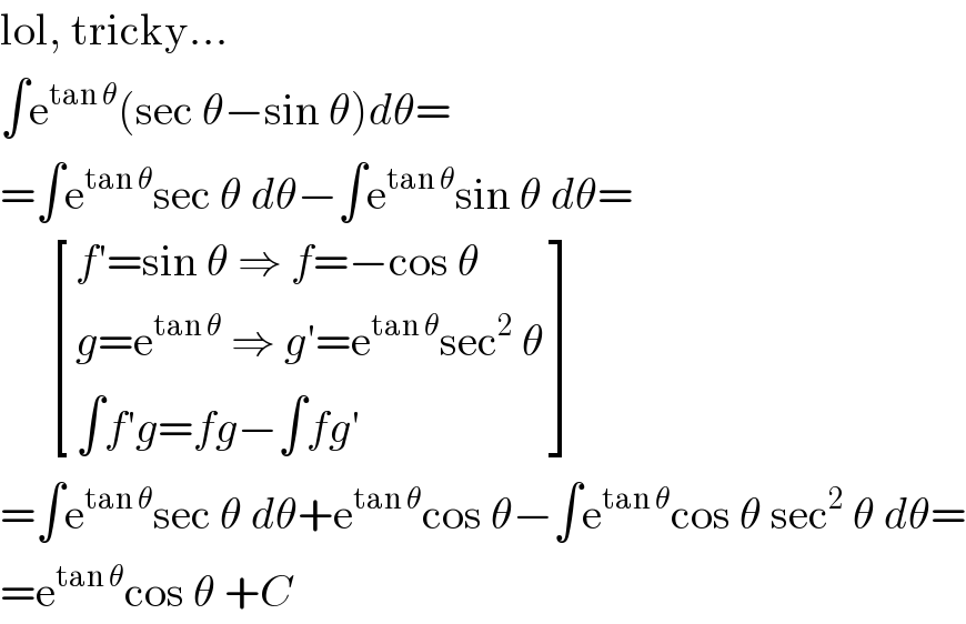 lol, tricky...  ∫e^(tan θ) (sec θ−sin θ)dθ=  =∫e^(tan θ) sec θ dθ−∫e^(tan θ) sin θ dθ=        [((f′=sin θ ⇒ f=−cos θ)),((g=e^(tan θ)  ⇒ g′=e^(tan θ) sec^2  θ)),((∫f′g=fg−∫fg′)) ]  =∫e^(tan θ) sec θ dθ+e^(tan θ) cos θ−∫e^(tan θ) cos θ sec^2  θ dθ=  =e^(tan θ) cos θ +C  