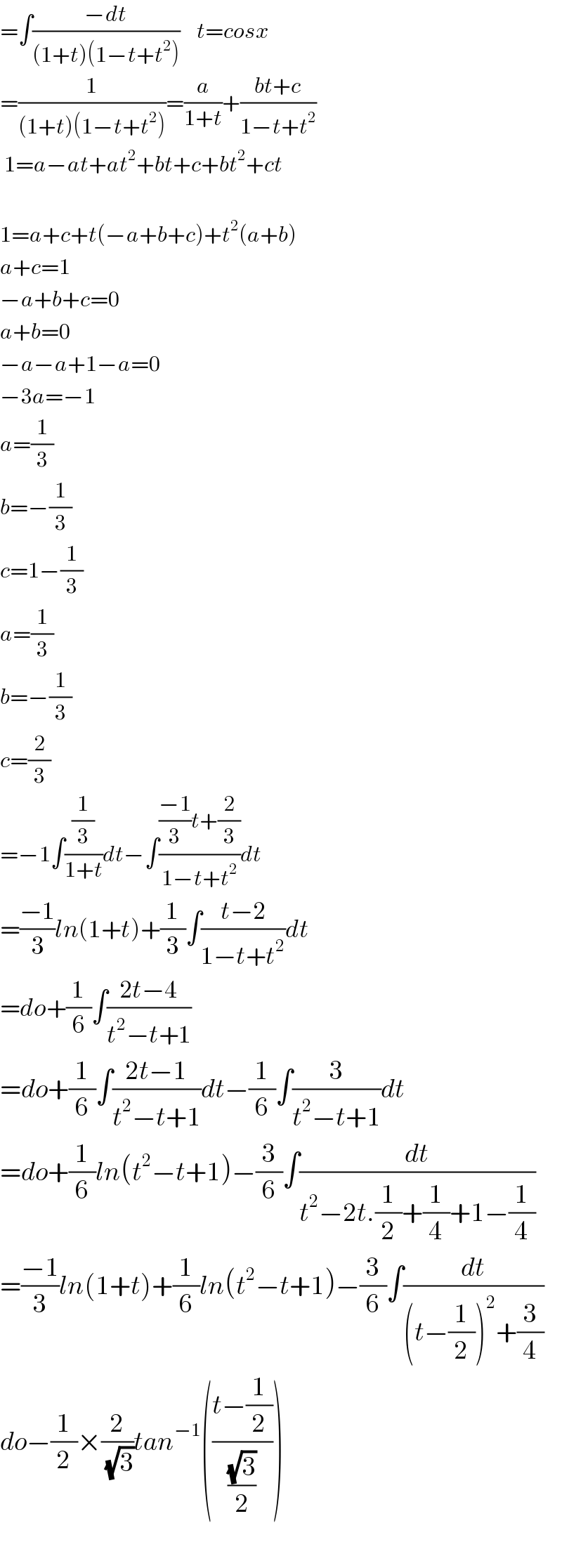 =∫((−dt)/((1+t)(1−t+t^2 )))    t=cosx  =(1/((1+t)(1−t+t^2 )))=(a/(1+t))+((bt+c)/(1−t+t^2 ))   1=a−at+at^2 +bt+c+bt^2 +ct    1=a+c+t(−a+b+c)+t^2 (a+b)  a+c=1  −a+b+c=0  a+b=0  −a−a+1−a=0  −3a=−1  a=(1/3)  b=−(1/3)  c^ =1−(1/3)  a=(1/3)  b=−(1/3)  c=(2/3)  =−1∫((1/3)/(1+t))dt−∫((((−1)/3)t+(2/3))/(1−t+t^2 ))dt  =((−1)/3)ln(1+t)+(1/3)∫((t−2)/(1−t+t^2 ))dt  =do+(1/6)∫((2t−4)/(t^2 −t+1))  =do+(1/6)∫((2t−1)/(t^2 −t+1))dt−(1/6)∫(3/(t^2 −t+1))dt  =do+(1/6)ln(t^2 −t+1)−(3/6)∫(dt/(t^2 −2t.(1/2)+(1/4)+1−(1/4)))  =((−1)/3)ln(1+t)+(1/6)ln(t^2 −t+1)−(3/6)∫(dt/((t−(1/2))^2 +(3/4)))  do−(1/2)×(2/(√3))tan^(−1) (((t−(1/2))/((√3)/2)))    