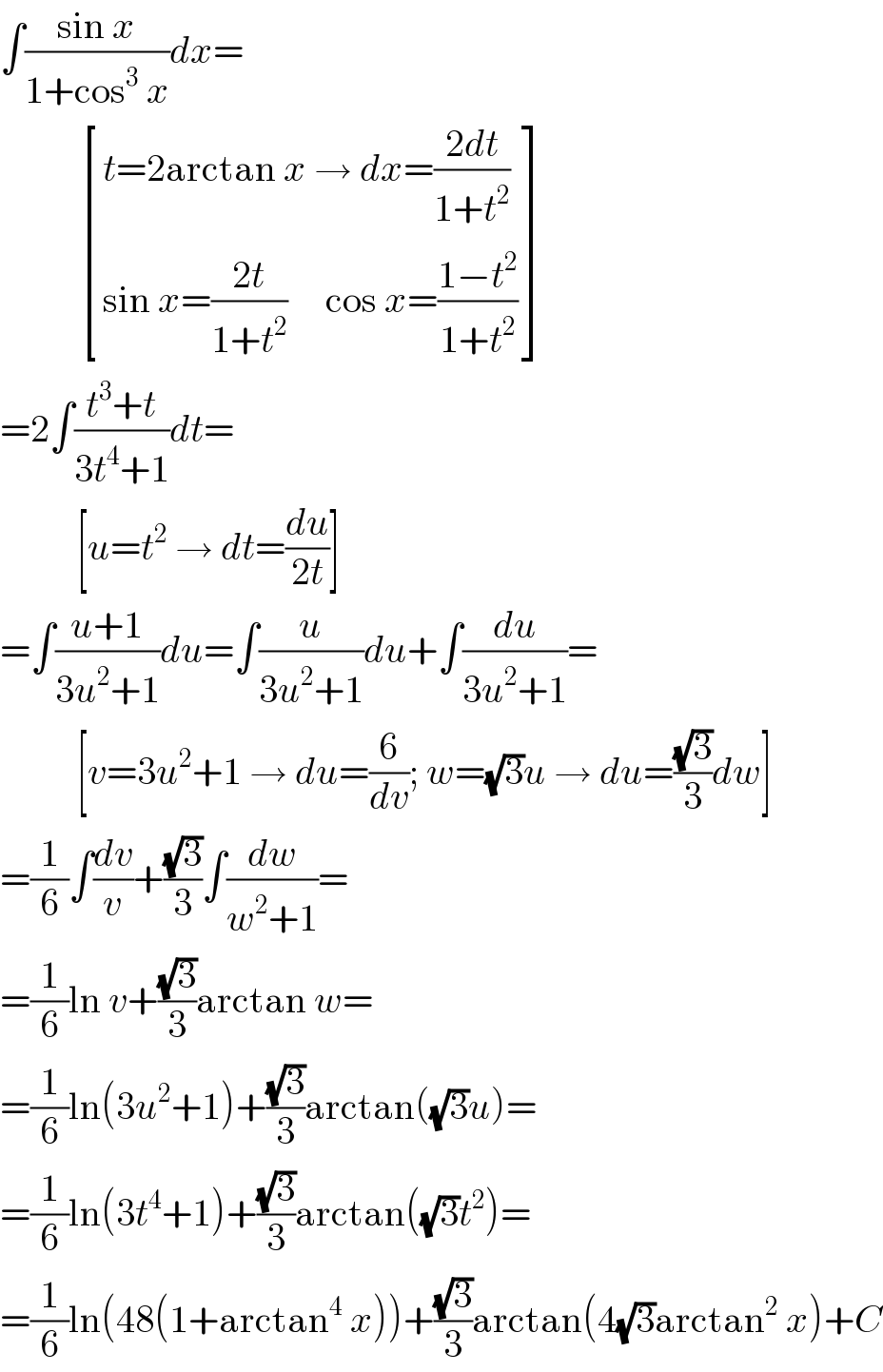 ∫((sin x)/(1+cos^3  x))dx=             [((t=2arctan x → dx=((2dt)/(1+t^2 )))),((sin x=((2t)/(1+t^2 ))     cos x=((1−t^2 )/(1+t^2 )))) ]  =2∫((t^3 +t)/(3t^4 +1))dt=            [u=t^2  → dt=(du/(2t))]  =∫((u+1)/(3u^2 +1))du=∫(u/(3u^2 +1))du+∫(du/(3u^2 +1))=            [v=3u^2 +1 → du=(6/dv); w=(√3)u → du=((√3)/3)dw]  =(1/6)∫(dv/v)+((√3)/3)∫(dw/(w^2 +1))=  =(1/6)ln v+((√3)/3)arctan w=  =(1/6)ln(3u^2 +1)+((√3)/3)arctan((√3)u)=  =(1/6)ln(3t^4 +1)+((√3)/3)arctan((√3)t^2 )=  =(1/6)ln(48(1+arctan^4  x))+((√3)/3)arctan(4(√3)arctan^2  x)+C  