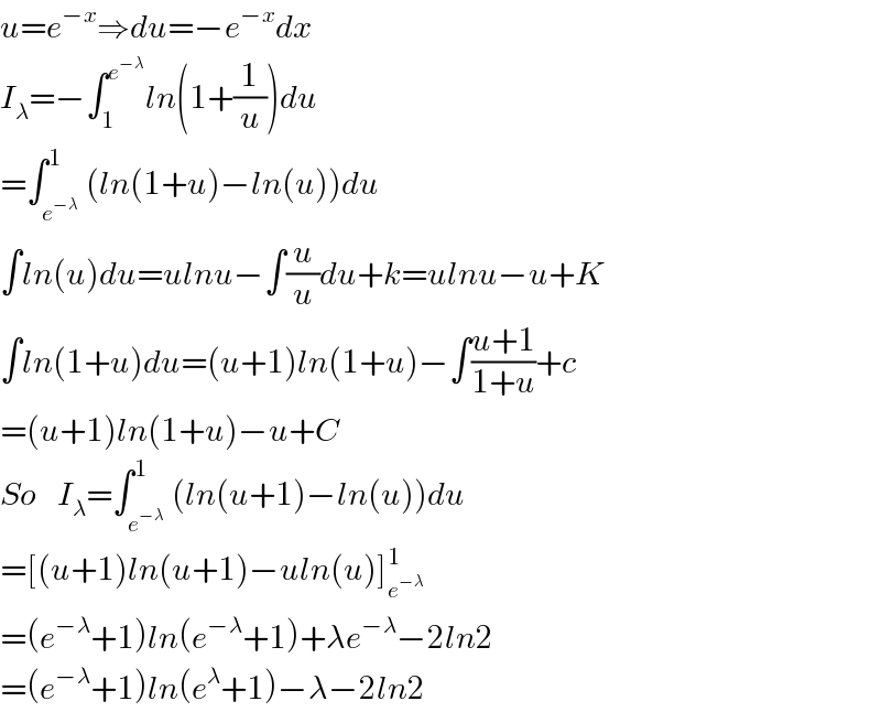 u=e^(−x) ⇒du=−e^(−x) dx  I_λ =−∫_1 ^e^(−λ)  ln(1+(1/u))du  =∫_e^(−λ)  ^1 (ln(1+u)−ln(u))du  ∫ln(u)du=ulnu−∫(u/u)du+k=ulnu−u+K  ∫ln(1+u)du=(u+1)ln(1+u)−∫((u+1)/(1+u))+c  =(u+1)ln(1+u)−u+C  So   I_λ =∫_e^(−λ)  ^1 (ln(u+1)−ln(u))du  =[(u+1)ln(u+1)−uln(u)]_e^(−λ)  ^1   =(e^(−λ) +1)ln(e^(−λ) +1)+λe^(−λ) −2ln2  =(e^(−λ) +1)ln(e^λ +1)−λ−2ln2  