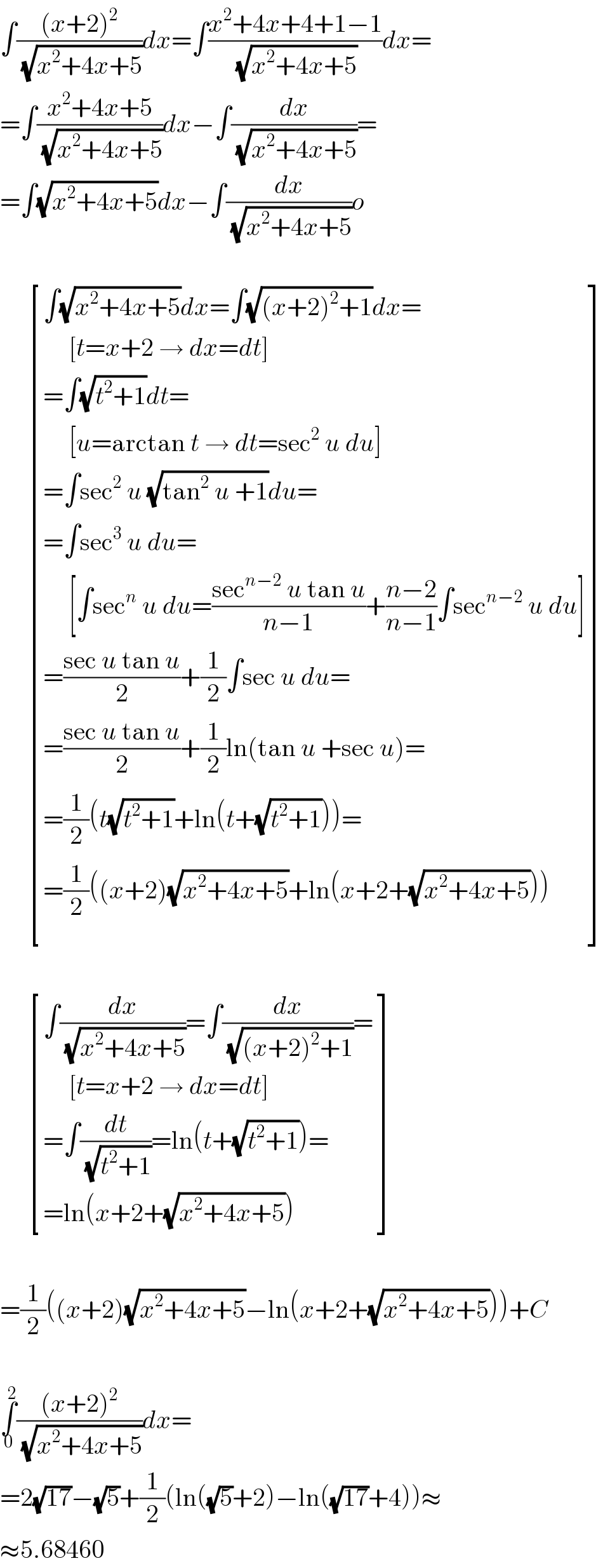 ∫(((x+2)^2 )/(√(x^2 +4x+5)))dx=∫((x^2 +4x+4+1−1)/(√(x^2 +4x+5)))dx=  =∫((x^2 +4x+5)/(√(x^2 +4x+5)))dx−∫(dx/(√(x^2 +4x+5)))=  =∫(√(x^2 +4x+5))dx−∫(dx/(√(x^2 +4x+5)))o          [((∫(√(x^2 +4x+5))dx=∫(√((x+2)^2 +1))dx=)),((     [t=x+2 → dx=dt])),((=∫(√(t^2 +1))dt=)),((     [u=arctan t → dt=sec^2  u du])),((=∫sec^2  u (√(tan^2  u +1))du=)),((=∫sec^3  u du=)),((     [∫sec^n  u du=((sec^(n−2)  u tan u)/(n−1))+((n−2)/(n−1))∫sec^(n−2)  u du])),((=((sec u tan u)/2)+(1/2)∫sec u du=)),((=((sec u tan u)/2)+(1/2)ln(tan u +sec u)=)),((=(1/2)(t(√(t^2 +1))+ln(t+(√(t^2 +1))))=)),((=(1/2)((x+2)(√(x^2 +4x+5))+ln(x+2+(√(x^2 +4x+5)))))) ]          [((∫(dx/(√(x^2 +4x+5)))=∫(dx/(√((x+2)^2 +1)))=)),((     [t=x+2 → dx=dt])),((=∫(dt/(√(t^2 +1)))=ln(t+(√(t^2 +1)))=)),((=ln(x+2+(√(x^2 +4x+5))))) ]    =(1/2)((x+2)(√(x^2 +4x+5))−ln(x+2+(√(x^2 +4x+5))))+C    ∫_0 ^2 (((x+2)^2 )/(√(x^2 +4x+5)))dx=  =2(√(17))−(√5)+(1/2)(ln((√5)+2)−ln((√(17))+4))≈  ≈5.68460  