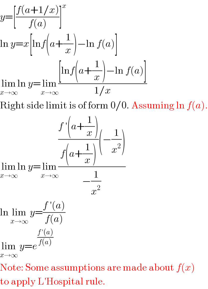 y=[((f(a+1/x))/(f(a)))]^x   ln y=x[lnf(a+(1/x))−ln f(a)]  lim_(x→∞) ln y=lim_(x→∞) (([lnf(a+(1/x))−ln f(a)])/(1/x))  Right side limit is of form 0/0. Assuming ln f(a).  lim_(x→∞) ln y=lim_(x→∞) ((((f ′(a+(1/x)))/(f(a+(1/x))))(−(1/x^2 )))/(−(1/x^2 )))  ln lim_(x→∞)  y=((f ′(a))/(f(a)))  lim_(x→∞)  y=e^((f ′(a))/(f(a)))   Note: Some assumptions are made about f(x)  to apply L′Hospital rule.  