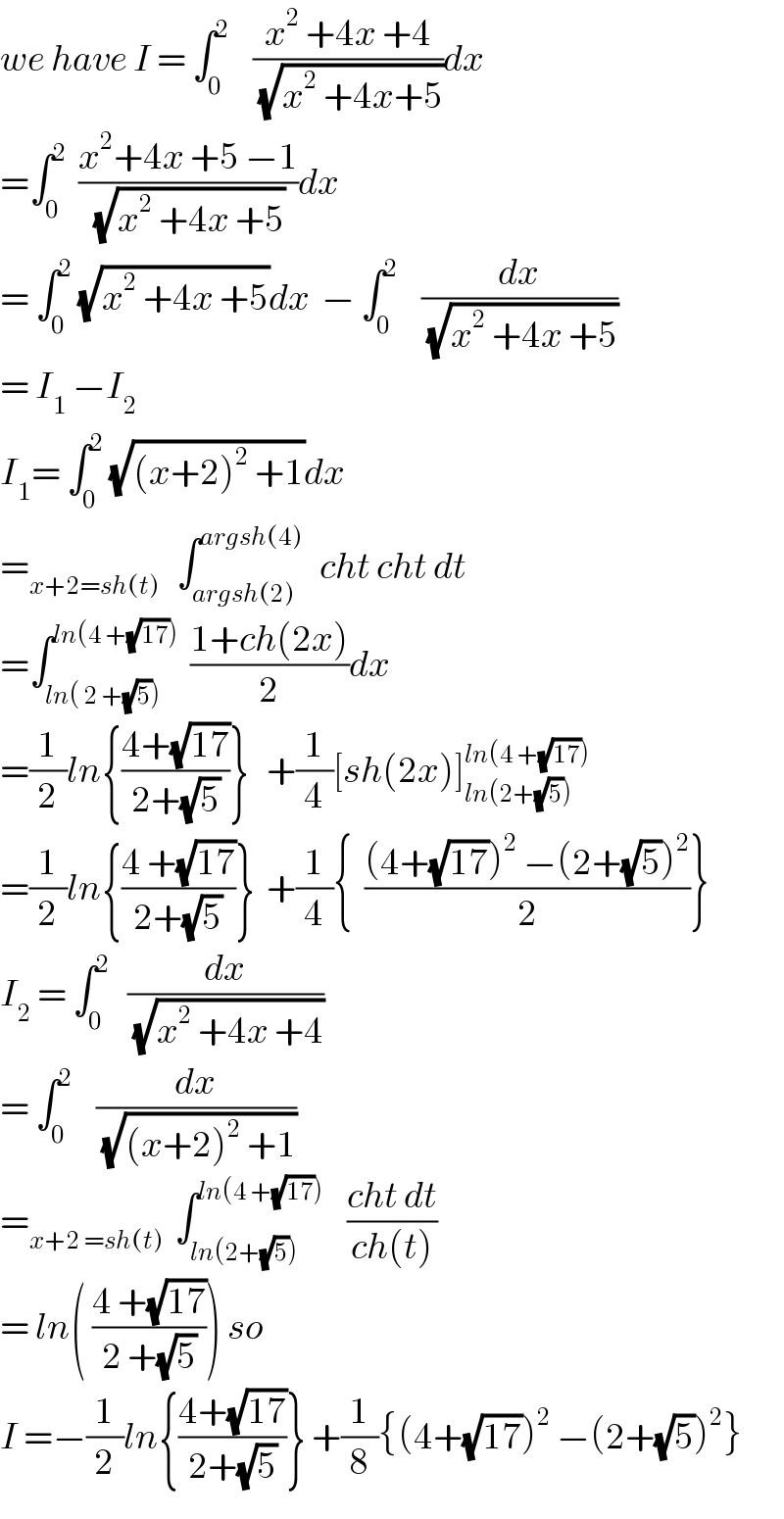 we have I = ∫_0 ^2     ((x^2  +4x +4)/(√(x^2  +4x+5)))dx  =∫_0 ^2   ((x^2 +4x +5 −1)/(√(x^2  +4x +5)))dx  = ∫_0 ^2  (√(x^2  +4x +5))dx  − ∫_0 ^2     (dx/(√(x^2  +4x +5)))  = I_1  −I_2   I_1 = ∫_0 ^2  (√((x+2)^2  +1))dx  =_(x+2=sh(t))    ∫_(argsh(2)) ^(argsh(4))    cht cht dt  =∫_(ln( 2 +(√5))) ^(ln(4 +(√(17))))   ((1+ch(2x))/2)dx  =(1/2)ln{((4+(√(17)))/(2+(√5)))}   +(1/4)[sh(2x)]_(ln(2+(√5))) ^(ln(4 +(√(17))))   =(1/2)ln{((4 +(√(17)))/(2+(√5)))}  +(1/4){  (((4+(√(17)))^2  −(2+(√5))^2 )/2)}  I_2  = ∫_0 ^2    (dx/(√(x^2  +4x +4)))  = ∫_0 ^2     (dx/(√((x+2)^2  +1)))  =_(x+2 =sh(t))   ∫_(ln(2+(√5))) ^(ln(4 +(√(17))))     ((cht dt)/(ch(t)))  = ln( ((4 +(√(17)))/(2 +(√5)))) so  I =−(1/2)ln{((4+(√(17)))/(2+(√5)))} +(1/8){(4+(√(17)))^2  −(2+(√5))^2 }  