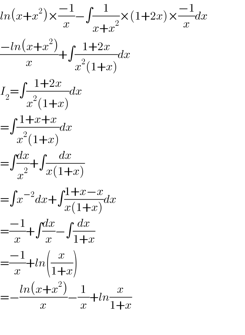 ln(x+x^2 )×((−1)/x)−∫(1/(x+x^2 ))×(1+2x)×((−1)/x)dx  ((−ln(x+x^2 ))/x)+∫((1+2x)/(x^2 (1+x)))dx  I_2 =∫((1+2x)/(x^2 (1+x)))dx  =∫((1+x+x)/(x^2 (1+x)))dx  =∫(dx/x^2 )+∫(dx/(x(1+x)))  =∫x^(−2) dx+∫((1+x−x)/(x(1+x)))dx  =((−1)/x)+∫(dx/x)−∫(dx/(1+x))  =((−1)/x)+ln((x/(1+x)))  =−((ln(x+x^2 ))/x)−(1/x)+ln(x/(1+x))    