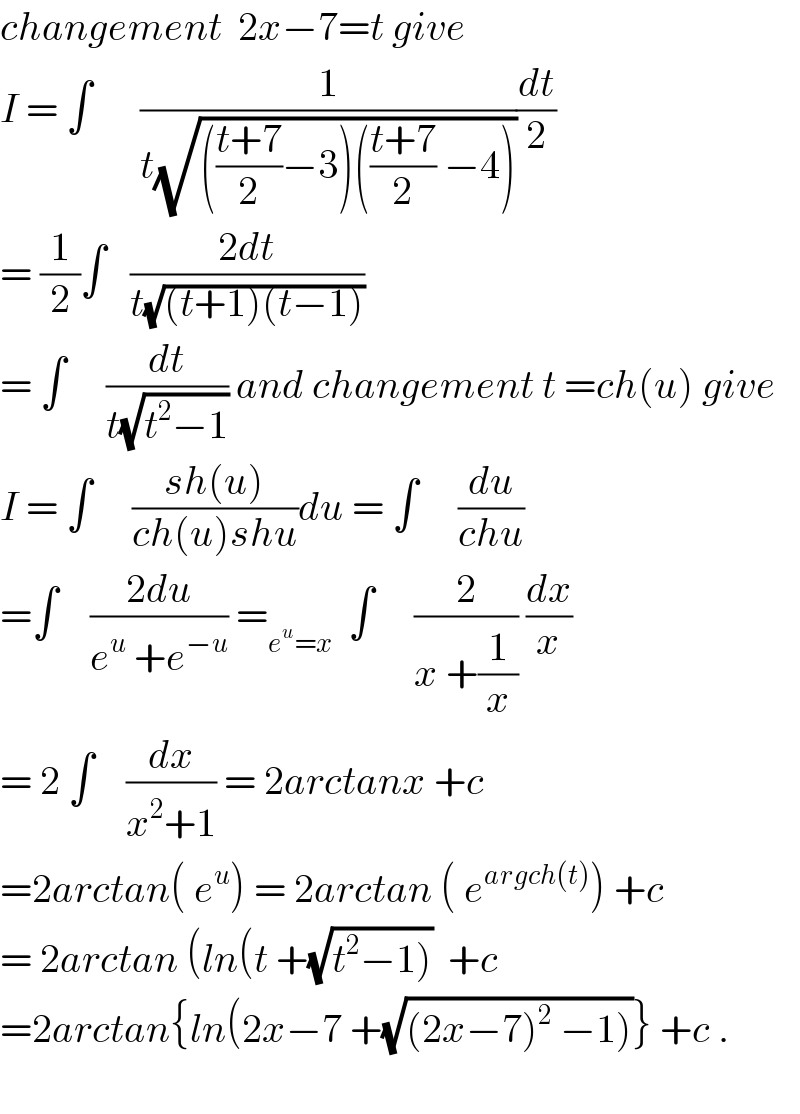 changement  2x−7=t give  I = ∫      (1/(t(√((((t+7)/2)−3)(((t+7)/2) −4)))))(dt/2)  = (1/2)∫   ((2dt)/(t(√((t+1)(t−1)))))  = ∫     (dt/(t(√(t^2 −1)))) and changement t =ch(u) give  I = ∫     ((sh(u))/(ch(u)shu))du = ∫     (du/(chu))  =∫    ((2du)/(e^u  +e^(−u) )) =_(e^u =x)   ∫     (2/(x +(1/x))) (dx/x)  = 2 ∫    (dx/(x^2 +1)) = 2arctanx +c  =2arctan( e^u ) = 2arctan ( e^(argch(t)) ) +c  = 2arctan (ln(t +(√(t^2 −1)))  +c  =2arctan{ln(2x−7 +(√((2x−7)^2  −1)))} +c .    
