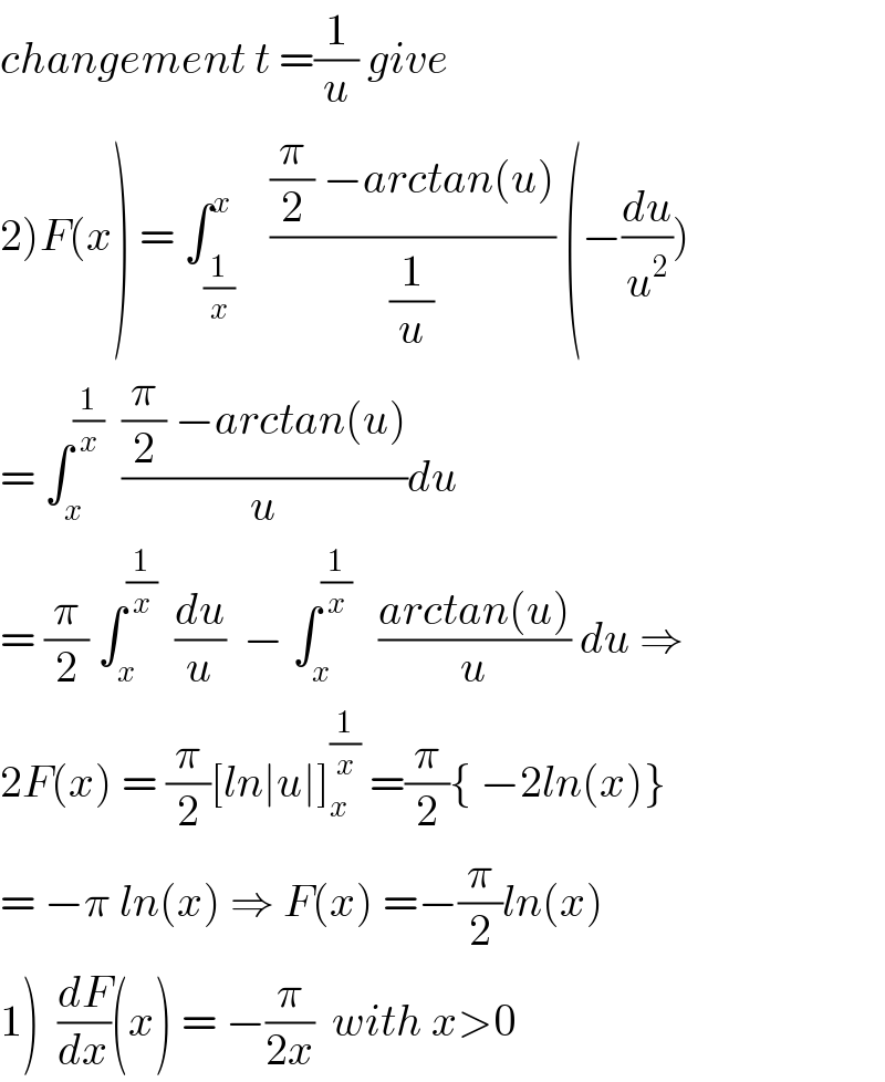 changement t =(1/u) give  2)F(x) = ∫_(1/x) ^x    (((π/2) −arctan(u))/(1/u)) (−(du/u^2 ))  = ∫_x ^(1/x)   (((π/2) −arctan(u))/u)du   = (π/2) ∫_x ^(1/x)   (du/u)  − ∫_x ^(1/x)    ((arctan(u))/u) du ⇒  2F(x) = (π/2)[ln∣u∣]_x ^(1/x)  =(π/2){ −2ln(x)}  = −π ln(x) ⇒ F(x) =−(π/2)ln(x)  1)  (dF/dx)(x) = −(π/(2x))  with x>0  