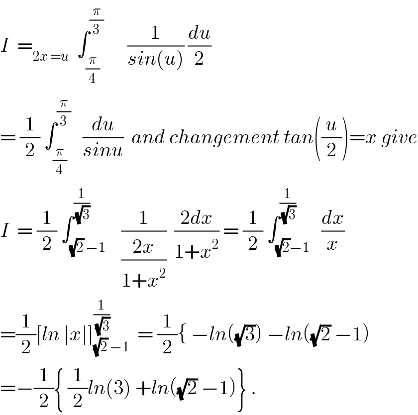 I  =_(2x =u)   ∫_(π/4) ^(π/3)       (1/(sin(u))) (du/2)  = (1/2) ∫_(π/4) ^(π/3)    (du/(sinu))  and changement tan((u/2))=x give  I  = (1/2) ∫_((√2) −1) ^(1/(√3))    (1/((2x)/(1+x^2 )))  ((2dx)/(1+x^2 )) = (1/2) ∫_((√2)−1) ^(1/(√3))   (dx/x)  =(1/2)[ln ∣x∣]_((√2) −1) ^(1/(√3))   = (1/2){ −ln((√3)) −ln((√2) −1)  =−(1/2){ (1/2)ln(3) +ln((√2) −1)} .  