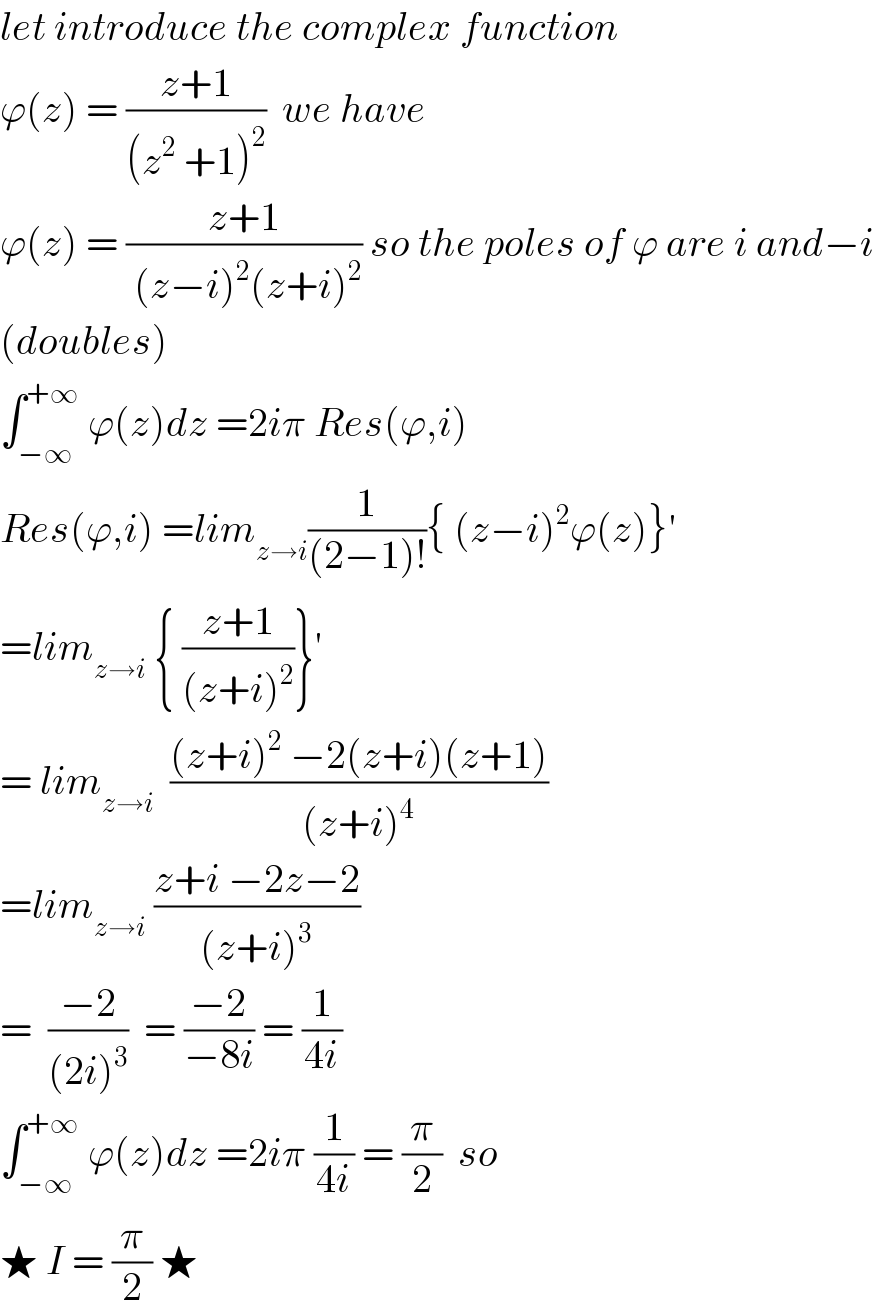 let introduce the complex function  ϕ(z) = ((z+1)/((z^2  +1)^2 ))  we have   ϕ(z) = ((z+1)/( (z−i)^2 (z+i)^2 )) so the poles of ϕ are i and−i  (doubles)   ∫_(−∞) ^(+∞)  ϕ(z)dz =2iπ Res(ϕ,i)  Res(ϕ,i) =lim_(z→i) (1/((2−1)!)){ (z−i)^2 ϕ(z)}^′   =lim_(z→i)  { ((z+1)/((z+i)^2 ))}^′   = lim_(z→i)   (((z+i)^2  −2(z+i)(z+1))/((z+i)^4 ))  =lim_(z→i)  ((z+i −2z−2)/((z+i)^3 ))  =  ((−2)/((2i)^3 ))  = ((−2)/(−8i)) = (1/(4i))  ∫_(−∞) ^(+∞)  ϕ(z)dz =2iπ (1/(4i)) = (π/2)  so  ★ I = (π/2) ★  