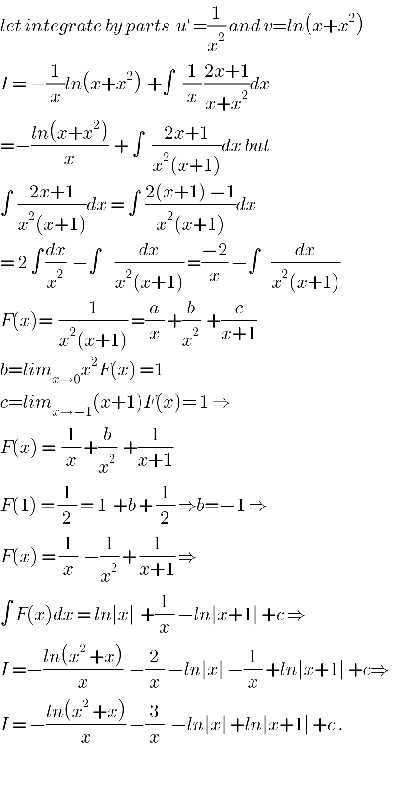 let integrate by parts  u^′  =(1/x^2 ) and v=ln(x+x^2 )  I = −(1/x)ln(x+x^2 )  +∫   (1/x) ((2x+1)/(x+x^2 ))dx  =−((ln(x+x^2 ))/x)  + ∫   ((2x+1)/(x^2 (x+1)))dx but  ∫  ((2x+1)/(x^2 (x+1)))dx = ∫  ((2(x+1) −1)/(x^2 (x+1)))dx  = 2 ∫ (dx/x^2 )  −∫     (dx/(x^2 (x+1))) =((−2)/x) −∫    (dx/(x^2 (x+1)))  F(x)=  (1/(x^2 (x+1))) =(a/x) +(b/x^2 )  +(c/(x+1))  b=lim_(x→0) x^2 F(x) =1   c=lim_(x→−1) (x+1)F(x)= 1 ⇒  F(x) =  (1/x) +(b/x^2 )  +(1/(x+1))  F(1) = (1/2) = 1  +b + (1/2) ⇒b=−1 ⇒  F(x) = (1/x)  −(1/x^2 ) + (1/(x+1)) ⇒  ∫ F(x)dx = ln∣x∣  +(1/x) −ln∣x+1∣ +c ⇒  I =−((ln(x^2  +x))/x)  −(2/x) −ln∣x∣ −(1/x) +ln∣x+1∣ +c⇒  I = −((ln(x^2  +x))/x) −(3/x)  −ln∣x∣ +ln∣x+1∣ +c .    