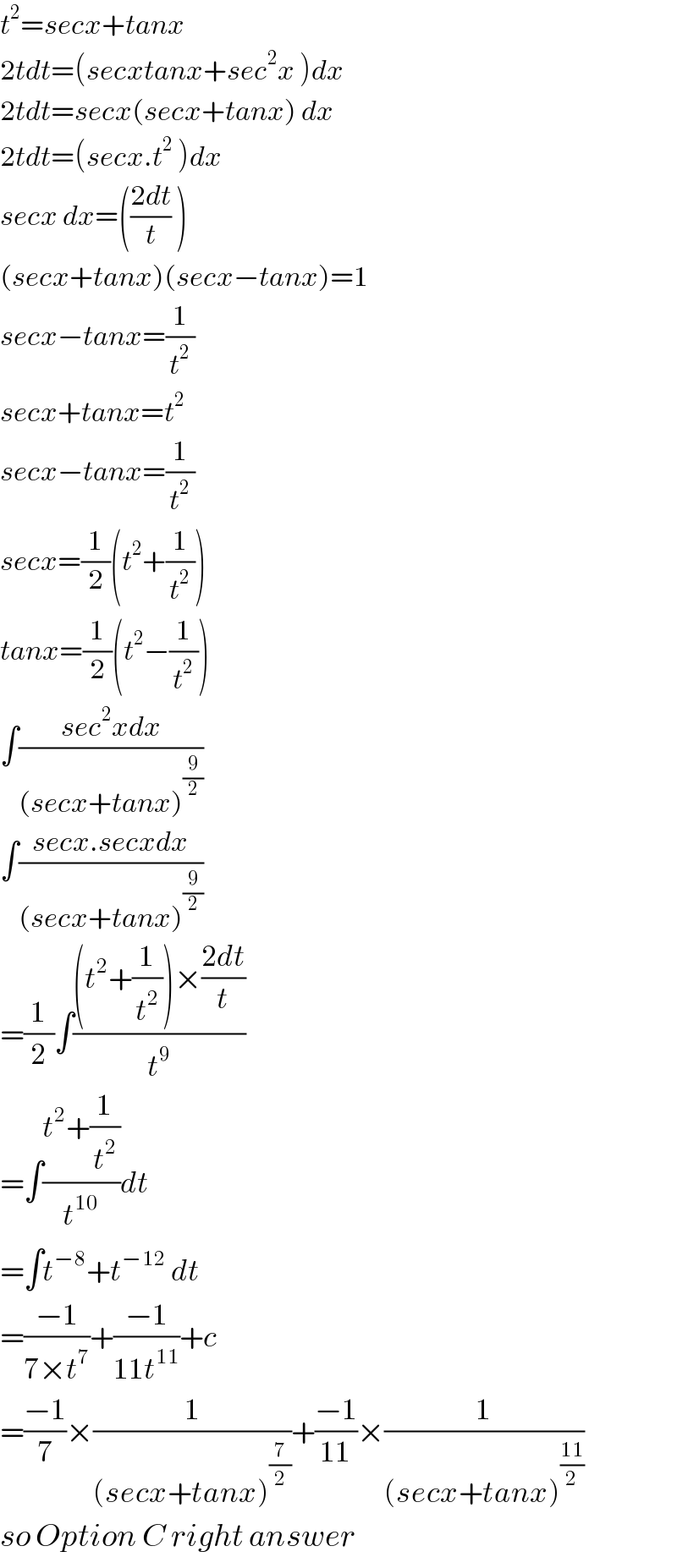 t^2 =secx+tanx  2tdt=(secxtanx+sec^2 x )dx  2tdt=secx(secx+tanx) dx  2tdt=(secx.t^2  )dx  secx dx=(((2dt)/t) )  (secx+tanx)(secx−tanx)=1  secx−tanx=(1/t^2 )  secx+tanx=t^2   secx−tanx=(1/t^2 )  secx=(1/2)(t^2 +(1/t^2 ))  tanx=(1/2)(t^2 −(1/t^2 ))  ∫((sec^2 xdx)/((secx+tanx)^(9/2) ))  ∫((secx.secxdx)/((secx+tanx)^(9/2) ))  =(1/2)∫(((t^2 +(1/t^2 ))×((2dt)/t))/t^9 )  =∫((t^2 +(1/t^2 ))/t^(10) )dt  =∫t^(−8) +t^(−12)  dt  =((−1)/(7×t^7 ))+((−1)/(11t^(11) ))+c  =((−1)/7)×(1/((secx+tanx)^(7/2) ))+((−1)/(11))×(1/((secx+tanx)^((11)/2) ))  so Option C right answer  