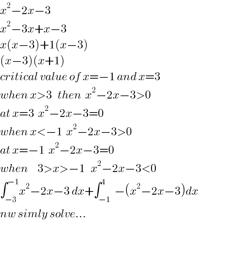 x^2 −2x−3  x^2 −3x+x−3  x(x−3)+1(x−3)  (x−3)(x+1)  critical value of x=−1 and x=3  when x>3   then  x^2 −2x−3>0  at x=3  x^2 −2x−3=0  when x<−1  x^2 −2x−3>0  at x=−1  x^2 −2x−3=0  when     3>x>−1   x^2 −2x−3<0  ∫_(−3) ^(−1) x^2 −2x−3 dx+∫_(−1) ^4  −(x^2 −2x−3)dx  nw simly solve...      
