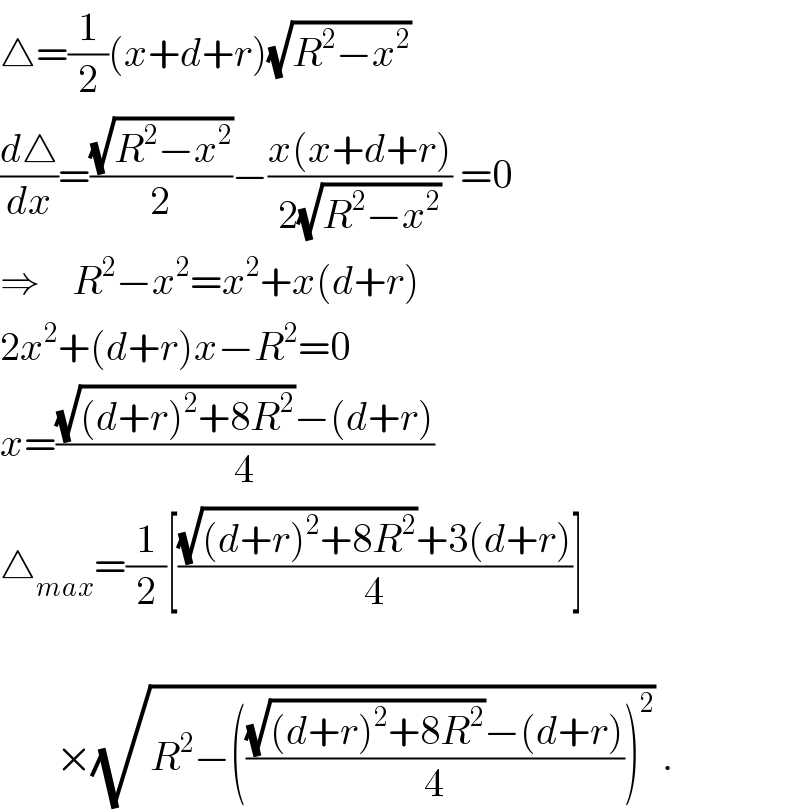 △=(1/2)(x+d+r)(√(R^2 −x^2 ))  (d△/dx)=((√(R^2 −x^2 ))/2)−((x(x+d+r))/(2(√(R^2 −x^2 )))) =0  ⇒    R^2 −x^2 =x^2 +x(d+r)  2x^2 +(d+r)x−R^2 =0  x=(((√((d+r)^2 +8R^2 ))−(d+r))/4)  △_(max) =(1/2)[(((√((d+r)^2 +8R^2 ))+3(d+r))/4)]           ×(√(R^2 −((((√((d+r)^2 +8R^2 ))−(d+r))/4))^2 )) .  