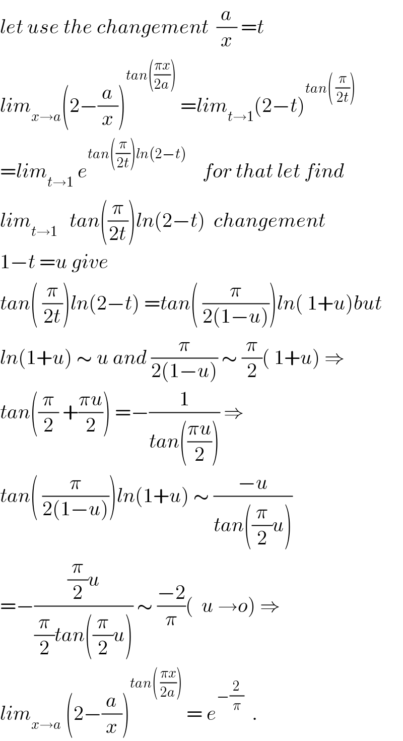 let use the changement  (a/x) =t  lim_(x→a) (2−(a/x))^(tan(((πx)/(2a))))  =lim_(t→1) (2−t)^(tan( (π/(2t))))   =lim_(t→1)  e^(tan((π/(2t)))ln(2−t))     for that let find  lim_(t→1)    tan((π/(2t)))ln(2−t)  changement  1−t =u give  tan( (π/(2t)))ln(2−t) =tan( (π/(2(1−u))))ln( 1+u)but  ln(1+u) ∼ u and (π/(2(1−u))) ∼ (π/2)( 1+u) ⇒  tan((π/2) +((πu)/2)) =−(1/(tan(((πu)/2)))) ⇒  tan( (π/(2(1−u))))ln(1+u) ∼ ((−u)/(tan((π/2)u)))  =−(((π/2)u)/((π/2)tan((π/2)u))) ∼ ((−2)/π)(  u →o) ⇒  lim_(x→a)  (2−(a/x))^(tan( ((πx)/(2a))))  = e^(−(2/π))   .  