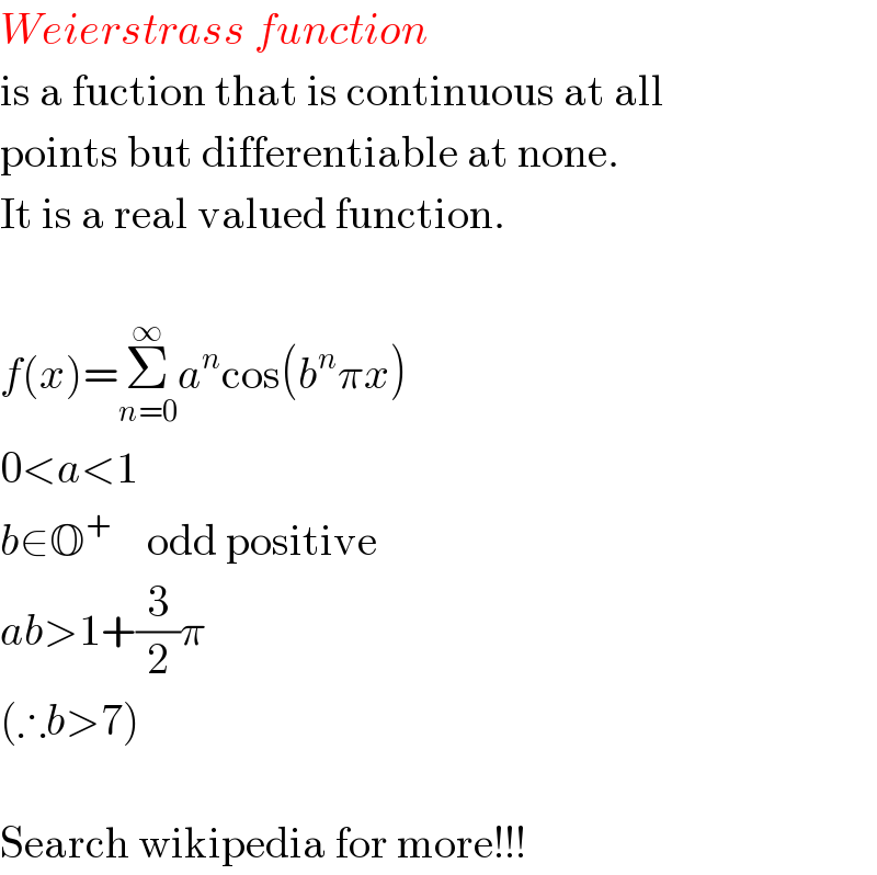 Weierstrass function  is a fuction that is continuous at all  points but differentiable at none.  It is a real valued function.    f(x)=Σ_(n=0) ^∞ a^n cos(b^n πx)  0<a<1  b∈O^+     odd positive  ab>1+(3/2)π  (∴b>7)    Search wikipedia for more!!!  
