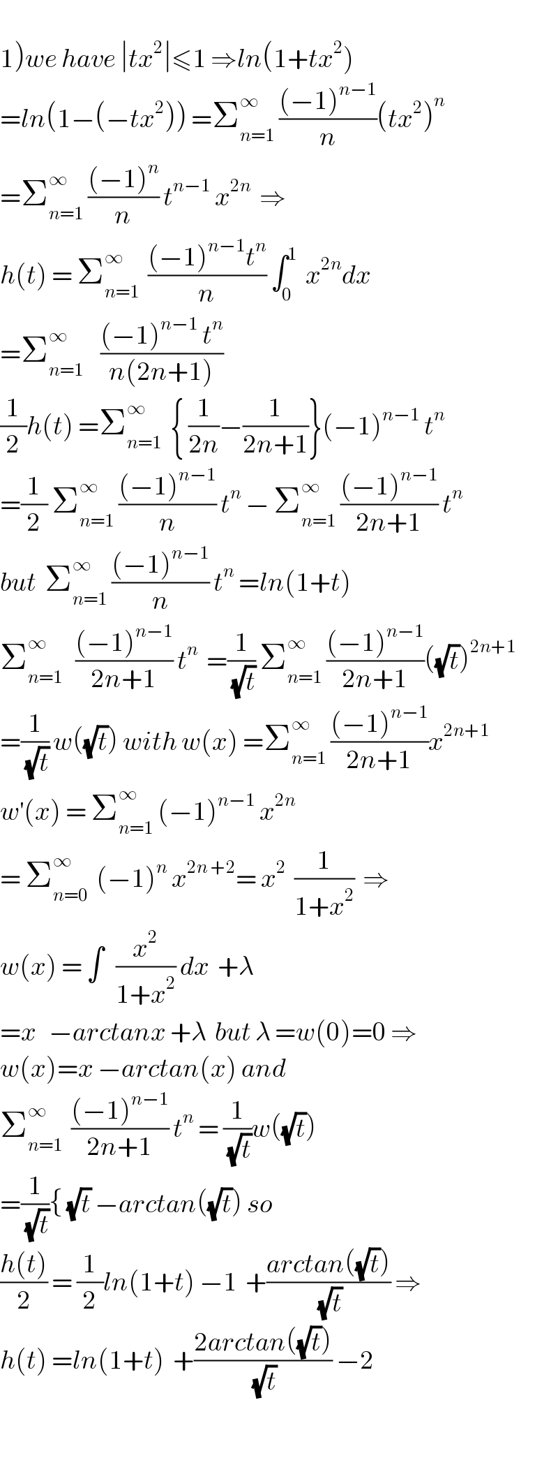   1)we have ∣tx^2 ∣≤1 ⇒ln(1+tx^2 )  =ln(1−(−tx^2 )) =Σ_(n=1) ^∞  (((−1)^(n−1) )/n)(tx^2 )^n   =Σ_(n=1) ^∞  (((−1)^n )/n) t^(n−1)  x^(2n)   ⇒  h(t) = Σ_(n=1) ^∞   (((−1)^(n−1) t^n )/n) ∫_0 ^1   x^(2n) dx  =Σ_(n=1) ^∞     (((−1)^(n−1)  t^n )/(n(2n+1)))  (1/2)h(t) =Σ_(n=1) ^∞   { (1/(2n))−(1/(2n+1))}(−1)^(n−1)  t^n   =(1/2) Σ_(n=1) ^∞  (((−1)^(n−1) )/n) t^n  − Σ_(n=1) ^∞  (((−1)^(n−1) )/(2n+1)) t^n   but  Σ_(n=1) ^∞  (((−1)^(n−1) )/n) t^n  =ln(1+t)  Σ_(n=1) ^∞    (((−1)^(n−1) )/(2n+1)) t^n   =(1/(√t)) Σ_(n=1) ^∞  (((−1)^(n−1) )/(2n+1))((√t))^(2n+1)   =(1/(√t)) w((√t)) with w(x) =Σ_(n=1) ^∞  (((−1)^(n−1) )/(2n+1))x^(2n+1)   w^′ (x) = Σ_(n=1) ^∞  (−1)^(n−1)  x^(2n)   = Σ_(n=0) ^∞   (−1)^n  x^(2n +2) = x^2   (1/(1+x^2 ))  ⇒  w(x) = ∫   (x^2 /(1+x^2 )) dx  +λ  =x   −arctanx +λ  but λ =w(0)=0 ⇒  w(x)=x −arctan(x) and  Σ_(n=1) ^∞   (((−1)^(n−1) )/(2n+1)) t^n  = (1/(√t))w((√t))  =(1/(√t)){ (√t) −arctan((√t)) so  ((h(t))/2) = (1/2)ln(1+t) −1  +((arctan((√t)))/(√t)) ⇒  h(t) =ln(1+t)  +((2arctan((√t)))/(√t)) −2    