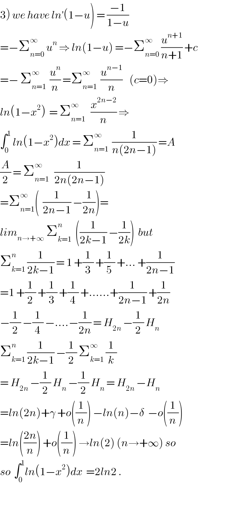 3) we have ln^′ (1−u) = ((−1)/(1−u))  =−Σ_(n=0) ^∞  u^n  ⇒ ln(1−u) =−Σ_(n=0) ^∞  (u^(n+1) /(n+1)) +c  =− Σ_(n=1) ^∞   (u^n /n) =Σ_(n=1) ^∞   (u^(n−1) /n)    (c=0)⇒  ln(1−x^2 )  = Σ_(n=1) ^∞    (x^(2n−2) /n) ⇒  ∫_0 ^1  ln(1−x^2 )dx = Σ_(n=1) ^∞   (1/(n(2n−1))) =A  (A/2) = Σ_(n=1) ^∞    (1/(2n(2n−1)))  =Σ_(n=1) ^∞ (  (1/(2n−1)) −(1/(2n)))=  lim_(n→+∞)  Σ_(k=1) ^n   ((1/(2k−1)) −(1/(2k)))  but  Σ_(k=1) ^n  (1/(2k−1)) = 1 +(1/3) +(1/5) +... +(1/(2n−1))  =1 +(1/2) +(1/3) +(1/4) +......+(1/(2n−1)) +(1/(2n))  −(1/2) −(1/4) −....−(1/(2n)) = H_(2n)  −(1/2) H_n   Σ_(k=1) ^n  (1/(2k−1)) −(1/2) Σ_(k=1) ^∞  (1/k)  = H_(2n)  −(1/2) H_n  −(1/2) H_n  = H_(2n)  −H_n   =ln(2n)+γ +o((1/n)) −ln(n)−δ  −o((1/n))  =ln(((2n)/n)) +o((1/n)) →ln(2) (n→+∞) so  so  ∫_0 ^1 ln(1−x^2 )dx  =2ln2 .      