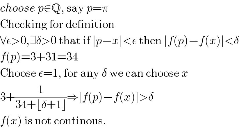 choose p∉Q, say p=π  Checking for definition  ∀ε>0,∃δ>0 that if ∣p−x∣<ε then ∣f(p)−f(x)∣<δ  f(p)=3+31=34  Choose ε=1, for any δ we can choose x  3+(1/(34+⌊δ+1⌋))⇒∣f(p)−f(x)∣>δ  f(x) is not continous.  