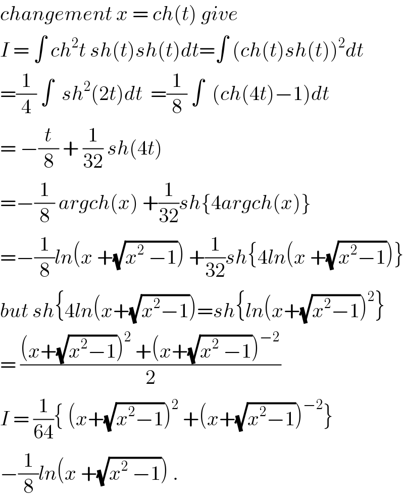 changement x = ch(t) give   I = ∫ ch^2 t sh(t)sh(t)dt=∫ (ch(t)sh(t))^2 dt  =(1/4) ∫  sh^2 (2t)dt  =(1/8) ∫  (ch(4t)−1)dt  = −(t/8) + (1/(32)) sh(4t)   =−(1/8) argch(x) +(1/(32))sh{4argch(x)}  =−(1/8)ln(x +(√(x^2  −1))) +(1/(32))sh{4ln(x +(√(x^2 −1)))}  but sh{4ln(x+(√(x^2 −1)))=sh{ln(x+(√(x^2 −1)))^2 }  = (((x+(√(x^2 −1)))^2  +(x+(√(x^2  −1)))^(−2) )/2)  I = (1/(64)){ (x+(√(x^2 −1)))^2  +(x+(√(x^2 −1)))^(−2) }  −(1/8)ln(x +(√(x^2  −1))) .  