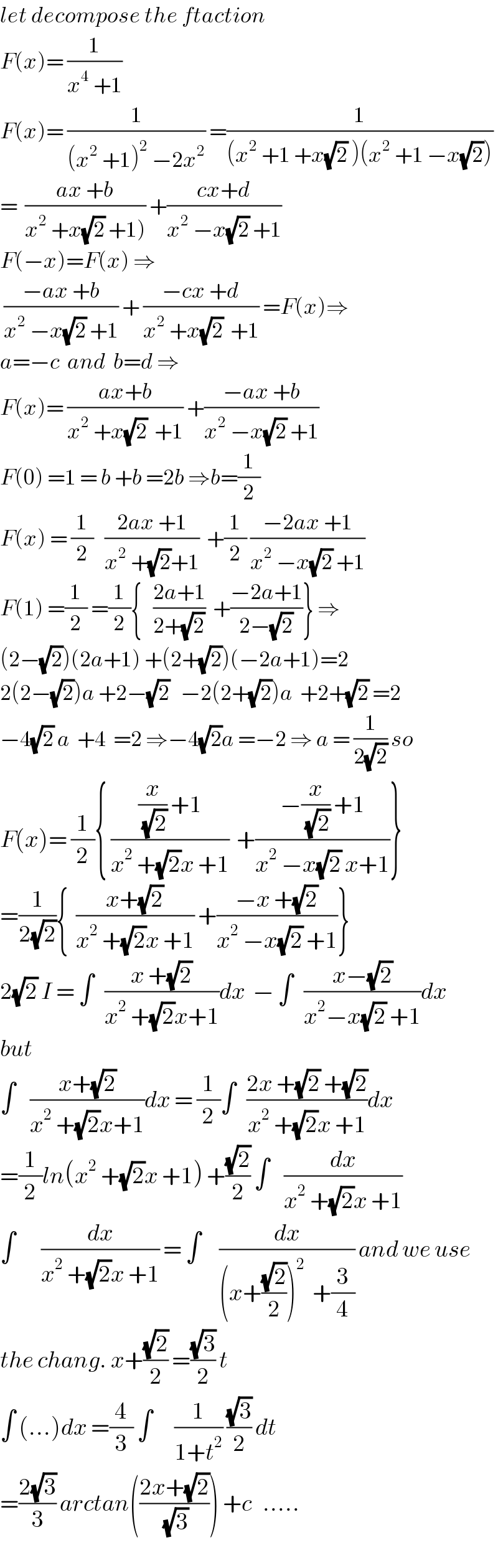 let decompose the ftaction  F(x)= (1/(x^4  +1))  F(x)= (1/((x^2  +1)^2  −2x^2 )) =(1/((x^2  +1 +x(√2) )(x^2  +1 −x(√2))))  =  ((ax +b)/(x^2  +x(√2) +1))) +((cx+d)/(x^2  −x(√2) +1))  F(−x)=F(x) ⇒   ((−ax +b)/(x^2  −x(√2) +1)) + ((−cx +d)/(x^2  +x(√2)  +1)) =F(x)⇒  a=−c  and  b=d ⇒   F(x)= ((ax+b)/(x^2  +x(√2)  +1)) +((−ax +b)/(x^2  −x(√2) +1))  F(0) =1 = b +b =2b ⇒b=(1/2)  F(x) = (1/2)   ((2ax +1)/(x^2  +(√2)+1))  +(1/2) ((−2ax +1)/(x^2  −x(√2) +1))  F(1) =(1/2) =(1/2){   ((2a+1)/(2+(√2)))  +((−2a+1)/(2−(√2)))} ⇒  (2−(√2))(2a+1) +(2+(√2))(−2a+1)=2  2(2−(√2))a +2−(√2)   −2(2+(√2))a  +2+(√2) =2  −4(√2) a  +4  =2 ⇒−4(√2)a =−2 ⇒ a = (1/(2(√2))) so  F(x)= (1/2){ (((x/(√2)) +1)/(x^2  +(√2)x +1))  +((−(x/(√2)) +1)/(x^2  −x(√2) x+1))}  =(1/(2(√2))){  ((x+(√2))/(x^2  +(√2)x +1)) +((−x +(√2))/(x^2  −x(√2) +1))}  2(√2) I = ∫   ((x +(√2))/(x^2  +(√2)x+1))dx  − ∫   ((x−(√2))/(x^2 −x(√2) +1))dx  but  ∫    ((x+(√2))/(x^2  +(√2)x+1))dx = (1/2)∫   ((2x +(√2) +(√2))/(x^2  +(√2)x +1))dx  =(1/2)ln(x^2  +(√2)x +1) +((√2)/2) ∫    (dx/(x^2  +(√2)x +1))  ∫       (dx/(x^2  +(√2)x +1)) = ∫     (dx/((x+((√2)/2))^2   +(3/4))) and we use  the chang. x+((√2)/2) =((√3)/2) t  ∫ (...)dx =(4/3) ∫      (1/(1+t^2 )) ((√3)/2) dt  =((2(√3))/3) arctan(((2x+(√2))/(√3))) +c   .....  