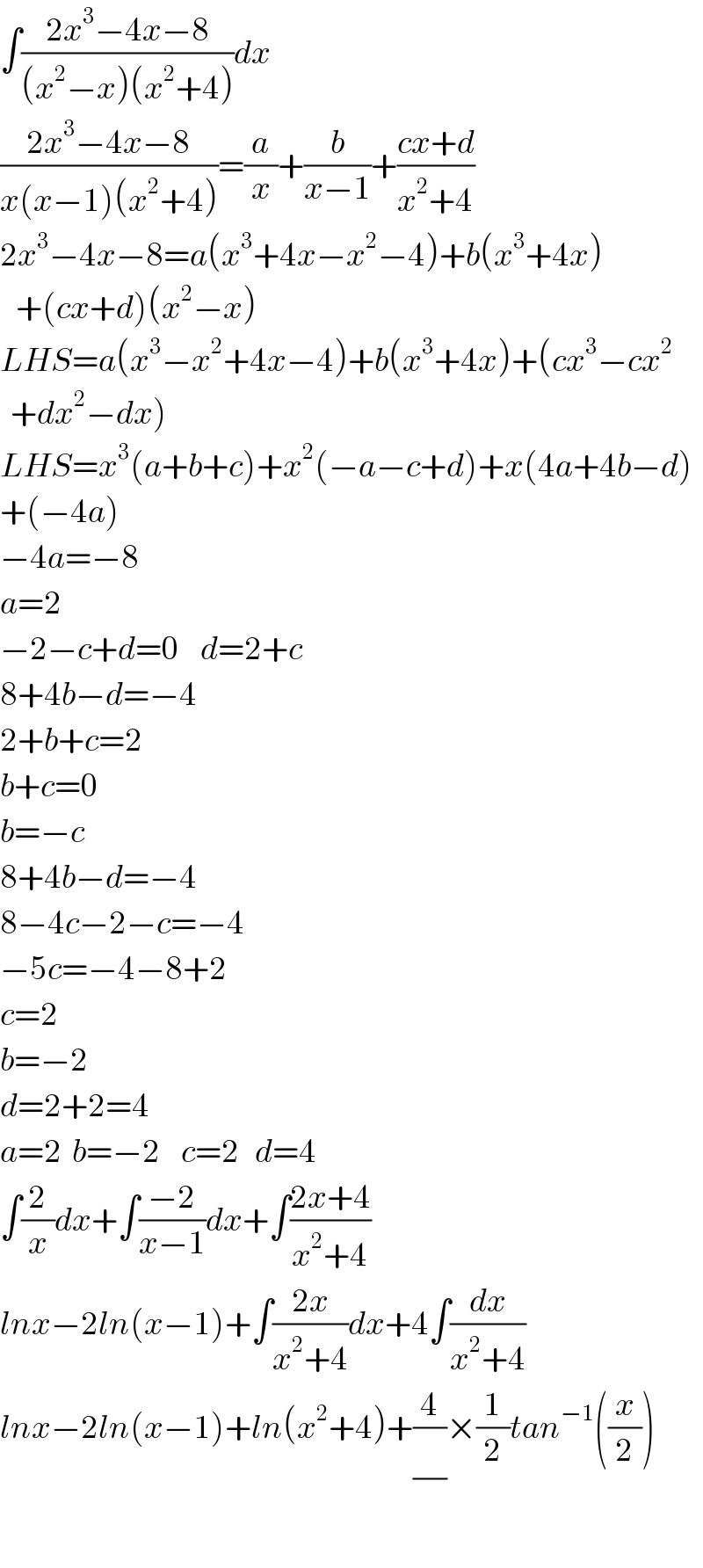 ∫((2x^3 −4x−8)/((x^2 −x)(x^2 +4)))dx  ((2x^3 −4x−8)/(x(x−1)(x^2 +4)))=(a/x)+(b/(x−1))+((cx+d)/(x^2 +4))  2x^3 −4x−8=a(x^3 +4x−x^2 −4)+b(x^3 +4x)     +(cx+d)(x^2 −x)  LHS=a(x^3 −x^2 +4x−4)+b(x^3 +4x)+(cx^3 −cx^2     +dx^2 −dx)  LHS=x^3 (a+b+c)+x^2 (−a−c+d)+x(4a+4b−d)  +(−4a)  −4a=−8  a=2  −2−c+d=0    d=2+c  8+4b−d=−4  2+b+c=2  b+c=0  b=−c  8+4b−d=−4  8−4c−2−c=−4  −5c=−4−8+2  c=2  b=−2  d=2+2=4  a=2  b=−2    c=2   d=4  ∫(2/x)dx+∫((−2)/(x−1))dx+∫((2x+4)/(x^2 +4))  lnx−2ln(x−1)+∫((2x)/(x^2 +4))dx+4∫(dx/(x^2 +4))  lnx−2ln(x−1)+ln(x^2 +4)+(4/(/))×(1/2)tan^(−1) ((x/2))  