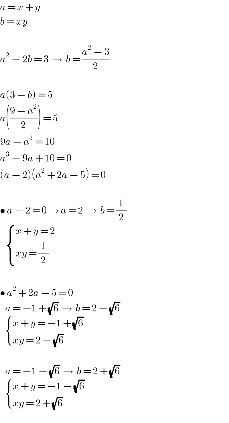 a = x + y  b = xy    a^2  − 2b = 3  →  b = ((a^2  − 3)/2)    a(3 − b) = 5  a(((9 − a^2 )/2)) = 5  9a − a^3  = 10  a^3  − 9a + 10 = 0  (a − 2)(a^2  + 2a − 5) = 0    • a − 2 = 0 → a = 2  →  b = (1/2)      { ((x + y = 2)),((xy = (1/2))) :}    • a^2  + 2a − 5 = 0     a = −1 + (√6)  →  b = 2 − (√6)      { ((x + y = −1 + (√6))),((xy = 2 − (√6))) :}       a = −1 − (√6)  →  b = 2 + (√6)      { ((x + y = −1 − (√6))),((xy = 2 + (√6))) :}  