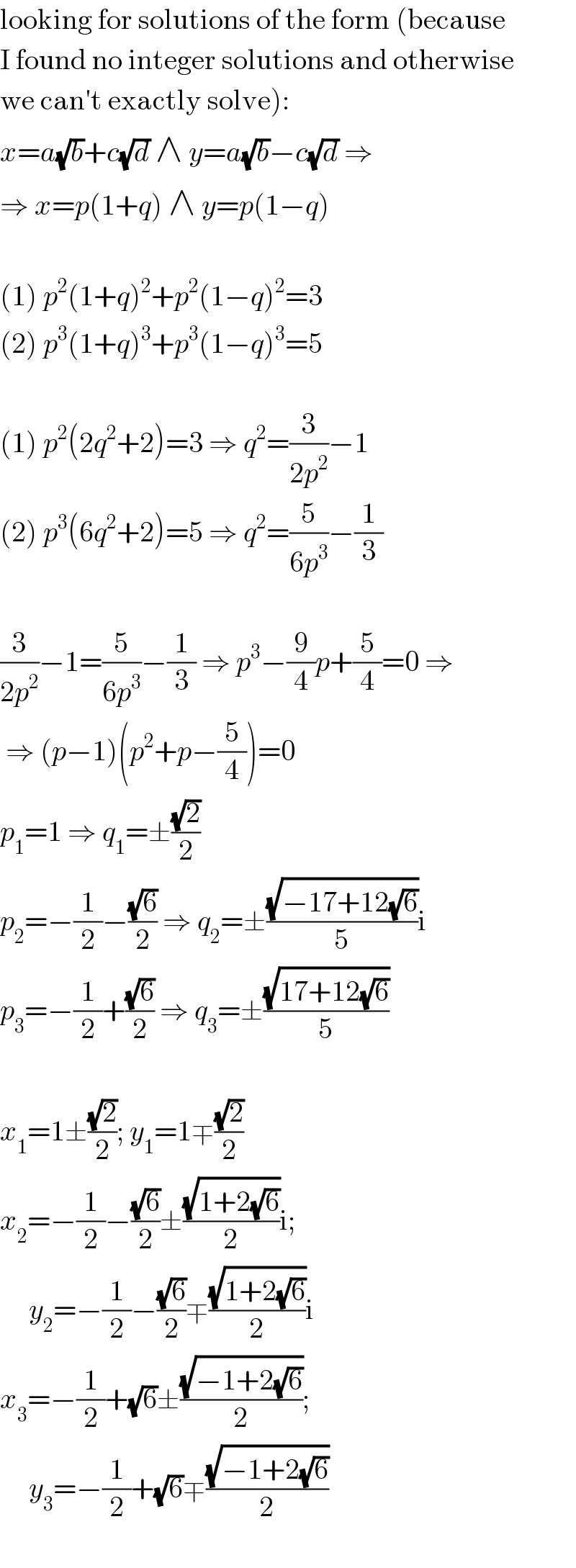 looking for solutions of the form (because  I found no integer solutions and otherwise  we can′t exactly solve):  x=a(√b)+c(√d) ∧ y=a(√b)−c(√d) ⇒  ⇒ x=p(1+q) ∧ y=p(1−q)    (1) p^2 (1+q)^2 +p^2 (1−q)^2 =3  (2) p^3 (1+q)^3 +p^3 (1−q)^3 =5    (1) p^2 (2q^2 +2)=3 ⇒ q^2 =(3/(2p^2 ))−1  (2) p^3 (6q^2 +2)=5 ⇒ q^2 =(5/(6p^3 ))−(1/3)    (3/(2p^2 ))−1=(5/(6p^3 ))−(1/3) ⇒ p^3 −(9/4)p+(5/4)=0 ⇒   ⇒ (p−1)(p^2 +p−(5/4))=0  p_1 =1 ⇒ q_1 =±((√2)/2)  p_2 =−(1/2)−((√6)/2) ⇒ q_2 =±((√(−17+12(√6)))/5)i  p_3 =−(1/2)+((√6)/2) ⇒ q_3 =±((√(17+12(√6)))/5)    x_1 =1±((√2)/2); y_1 =1∓((√2)/2)  x_2 =−(1/2)−((√6)/2)±((√(1+2(√6)))/2)i;       y_2 =−(1/2)−((√6)/2)∓((√(1+2(√6)))/2)i  x_3 =−(1/2)+(√6)±((√(−1+2(√6)))/2);       y_3 =−(1/2)+(√6)∓((√(−1+2(√6)))/2)    
