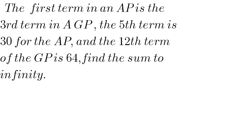   The  first term in an AP is the   3rd term in A GP , the 5th term is  30 for the AP, and the 12th term  of the GP is 64,find the sum to  infinity.  