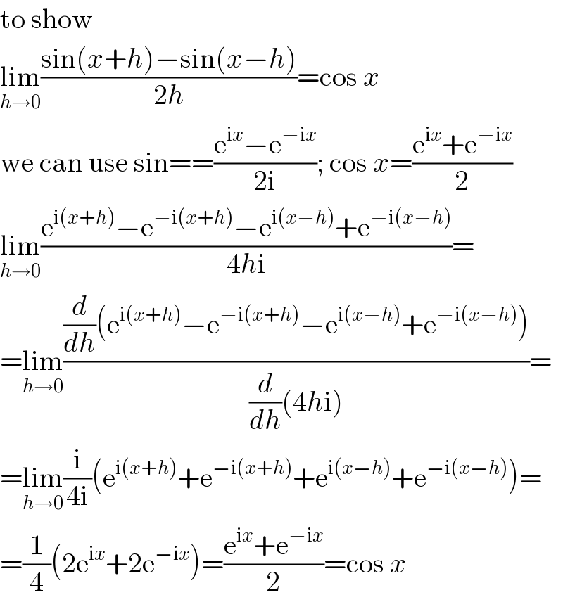 to show  lim_(h→0) ((sin(x+h)−sin(x−h))/(2h))=cos x  we can use sin==((e^(ix) −e^(−ix) )/(2i)); cos x=((e^(ix) +e^(−ix) )/2)  lim_(h→0) ((e^(i(x+h)) −e^(−i(x+h)) −e^(i(x−h)) +e^(−i(x−h)) )/(4hi))=  =lim_(h→0) (((d/dh)(e^(i(x+h)) −e^(−i(x+h)) −e^(i(x−h)) +e^(−i(x−h)) ))/((d/dh)(4hi)))=  =lim_(h→0) (i/(4i))(e^(i(x+h)) +e^(−i(x+h)) +e^(i(x−h)) +e^(−i(x−h)) )=  =(1/4)(2e^(ix) +2e^(−ix) )=((e^(ix) +e^(−ix) )/2)=cos x  