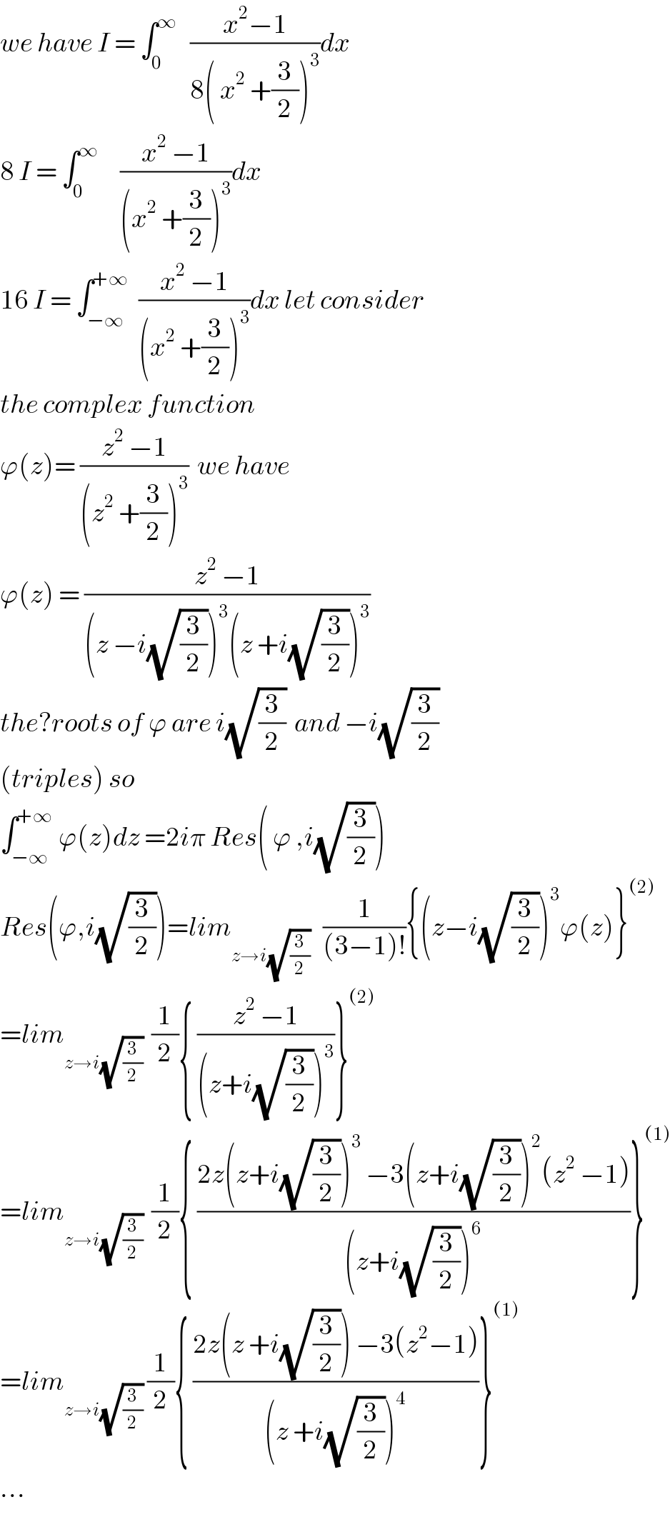 we have I = ∫_0 ^∞    ((x^2 −1)/(8( x^2  +(3/2))^3 ))dx  8 I = ∫_0 ^∞      ((x^2  −1)/((x^2  +(3/2))^3 ))dx  16 I = ∫_(−∞) ^(+∞)   ((x^2  −1)/((x^2  +(3/2))^3 ))dx let consider  the complex function  ϕ(z)= ((z^2  −1)/((z^2  +(3/2))^3 ))  we have   ϕ(z) = ((z^2  −1)/((z −i(√(3/2)))^3 (z +i(√(3/2)))^3 ))  the?roots of ϕ are i(√(3/2))  and −i(√(3/2))  (triples) so  ∫_(−∞) ^(+∞)  ϕ(z)dz =2iπ Res( ϕ ,i(√(3/2)))  Res(ϕ,i(√(3/2)))=lim_(z→i(√(3/2)))    (1/((3−1)!)){(z−i(√(3/2)))^3 ϕ(z)}^((2))   =lim_(z→i(√(3/2)))   (1/2){ ((z^2  −1)/((z+i(√(3/2)))^3 ))}^((2))   =lim_(z→i(√(3/2)))   (1/2){ ((2z(z+i(√(3/2)))^3  −3(z+i(√(3/2)))^2 (z^2  −1))/((z+i(√(3/2)))^6 ))}^((1))   =lim_(z→i(√(3/2)))  (1/2){ ((2z(z +i(√(3/2))) −3(z^2 −1))/((z +i(√(3/2)))^4 ))}^((1))   ...  