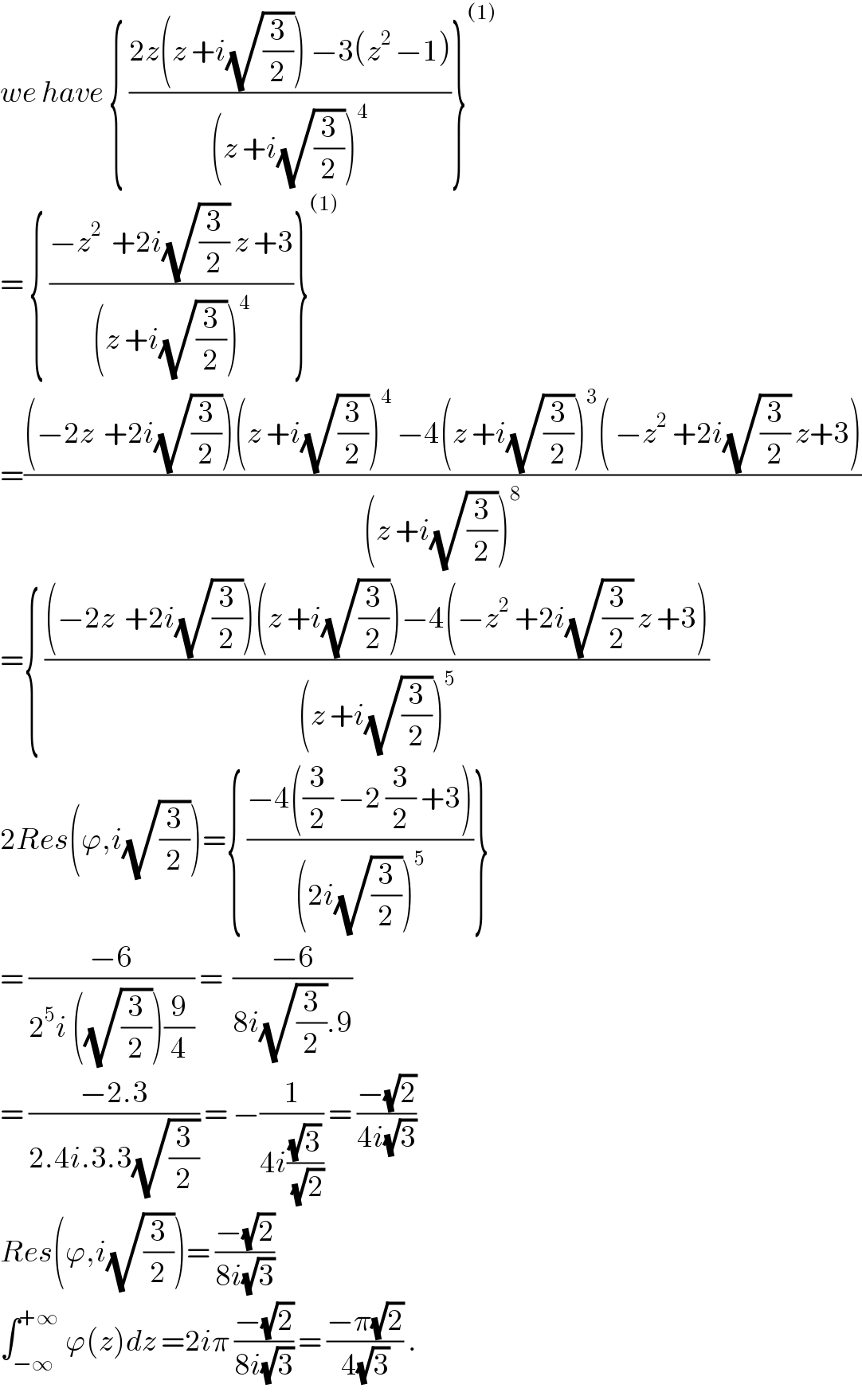 we have { ((2z(z +i(√(3/2))) −3(z^(2 ) −1))/((z +i(√(3/2)))^4 ))}^((1))   = { ((−z^2   +2i(√(3/2)) z +3)/((z +i(√(3/2)))^4 ))}^((1))   =(((−2z  +2i(√(3/2)))(z +i(√(3/2)))^4  −4(z +i(√(3/2)))^3 ( −z^2  +2i(√(3/2)) z+3))/((z +i(√(3/2)))^8 ))  ={ (((−2z  +2i(√(3/2)))(z +i(√(3/2)))−4(−z^2  +2i(√(3/2)) z +3))/((z +i(√(3/2)))^5 ))  2Res(ϕ,i(√(3/2)))={ ((−4((3/2) −2 (3/2) +3))/((2i(√(3/2)))^5 ))}  = ((−6)/(2^5 i ((√(3/2)))(9/4))) =  ((−6)/(8i(√(3/2)).9))  = ((−2.3)/(2.4i.3.3(√(3/2)))) = −(1/(4i((√3)/(√2)))) = ((−(√2))/(4i(√3)))  Res(ϕ,i(√(3/2)))= ((−(√2))/(8i(√3)))  ∫_(−∞) ^(+∞)  ϕ(z)dz =2iπ ((−(√2))/(8i(√3))) = ((−π(√2))/(4(√3))) .  