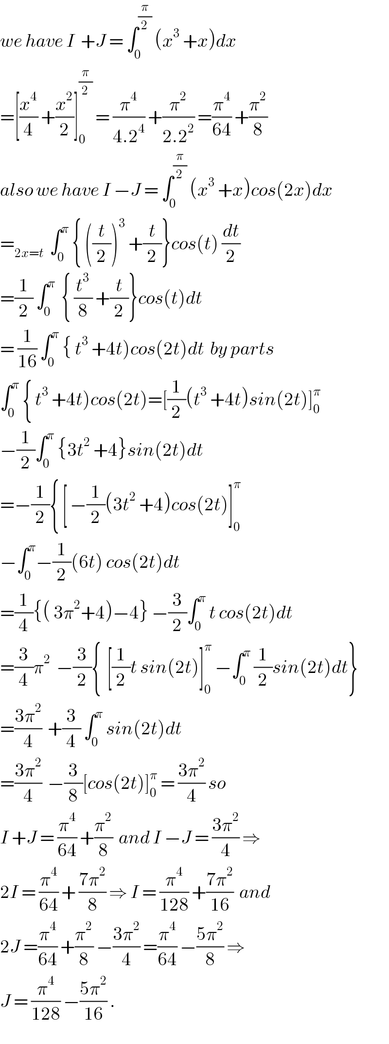 we have I  +J = ∫_0 ^(π/2)  (x^3  +x)dx  =[(x^4 /4) +(x^2 /2)]_0 ^(π/2)  = (π^4 /(4.2^4 )) +(π^2 /(2.2^2 )) =(π^4 /(64)) +(π^2 /8)  also we have I −J = ∫_0 ^(π/2)  (x^3  +x)cos(2x)dx  =_(2x=t)   ∫_0 ^π  { ((t/2))^3  +(t/2)}cos(t) (dt/2)  =(1/2) ∫_0 ^π   { (t^3 /8) +(t/2)}cos(t)dt  = (1/(16)) ∫_0 ^π  { t^3  +4t)cos(2t)dt  by parts  ∫_0 ^π  { t^3  +4t)cos(2t)=[(1/2)(t^3  +4t)sin(2t)]_0 ^π   −(1/2)∫_0 ^π  {3t^2  +4}sin(2t)dt  =−(1/2){ [ −(1/2)(3t^2  +4)cos(2t)]_0 ^π   −∫_0 ^π −(1/2)(6t) cos(2t)dt  =(1/4){( 3π^2 +4)−4} −(3/2)∫_0 ^π  t cos(2t)dt  =(3/4)π^2   −(3/2){  [(1/2)t sin(2t)]_0 ^π  −∫_0 ^π  (1/2)sin(2t)dt}  =((3π^2 )/4)  +(3/4) ∫_0 ^π  sin(2t)dt  =((3π^2 )/4)  −(3/8)[cos(2t)]_0 ^π  = ((3π^2 )/4) so  I +J = (π^4 /(64)) +(π^2 /8)  and I −J = ((3π^2 )/4) ⇒  2I = (π^4 /(64)) + ((7π^2 )/8) ⇒ I = (π^4 /(128)) +((7π^2 )/(16))  and  2J =(π^4 /(64)) +(π^2 /8) −((3π^2 )/4) =(π^4 /(64)) −((5π^2 )/8) ⇒  J = (π^4 /(128)) −((5π^2 )/(16)) .  