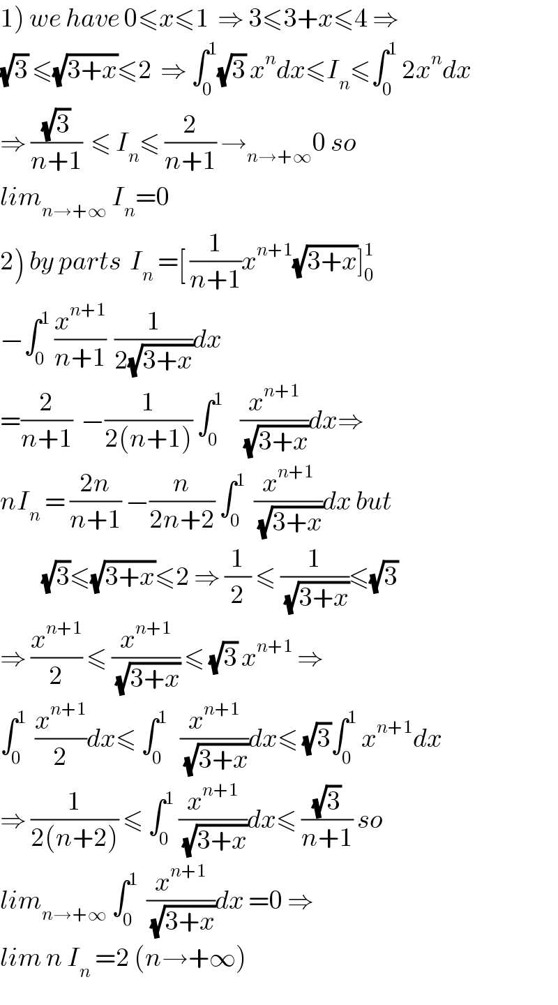 1) we have 0≤x≤1  ⇒ 3≤3+x≤4 ⇒  (√3) ≤(√(3+x))≤2  ⇒ ∫_0 ^1 (√3) x^n dx≤I_n ≤∫_0 ^1  2x^n dx  ⇒ ((√3)/(n+1))  ≤ I_n ≤ (2/(n+1)) →_(n→+∞) 0 so  lim_(n→+∞)  I_n =0  2) by parts  I_n  =[ (1/(n+1))x^(n+1) (√(3+x))]_0 ^1   −∫_0 ^1  (x^(n+1) /(n+1))  (1/(2(√(3+x))))dx  =(2/(n+1))  −(1/(2(n+1))) ∫_0 ^1     (x^(n+1) /(√(3+x)))dx⇒  nI_n  = ((2n)/(n+1)) −(n/(2n+2)) ∫_0 ^1   (x^(n+1) /(√(3+x)))dx but            (√3)≤(√(3+x))≤2 ⇒ (1/2) ≤ (1/(√(3+x)))≤(√3)  ⇒ (x^(n+1) /2) ≤ (x^(n+1) /(√(3+x))) ≤ (√3) x^(n+1)  ⇒   ∫_0 ^1   (x^(n+1) /2)dx≤ ∫_0 ^1    (x^(n+1) /(√(3+x)))dx≤ (√3)∫_0 ^1  x^(n+1) dx  ⇒ (1/(2(n+2))) ≤ ∫_0 ^1  (x^(n+1) /(√(3+x)))dx≤ ((√3)/(n+1)) so  lim_(n→+∞)  ∫_0 ^1   (x^(n+1) /(√(3+x)))dx =0 ⇒  lim n I_n  =2 (n→+∞)  