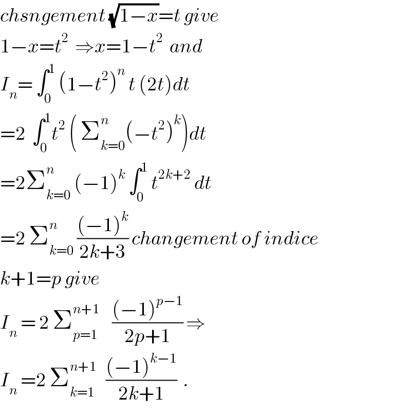 chsngement (√(1−x))=t give  1−x=t^2   ⇒x=1−t^2   and   I_n = ∫_0 ^1  (1−t^2 )^n  t (2t)dt  =2  ∫_0 ^1 t^2  ( Σ_(k=0) ^n (−t^2 )^k )dt  =2Σ_(k=0) ^n  (−1)^k  ∫_0 ^1  t^(2k+2)  dt  =2 Σ_(k=0) ^n  (((−1)^k )/(2k+3)) changement of indice  k+1=p give  I_n  = 2 Σ_(p=1) ^(n+1)     (((−1)^(p−1) )/(2p+1)) ⇒  I_n  =2 Σ_(k=1) ^(n+1)    (((−1)^(k−1) )/(2k+1))  .  