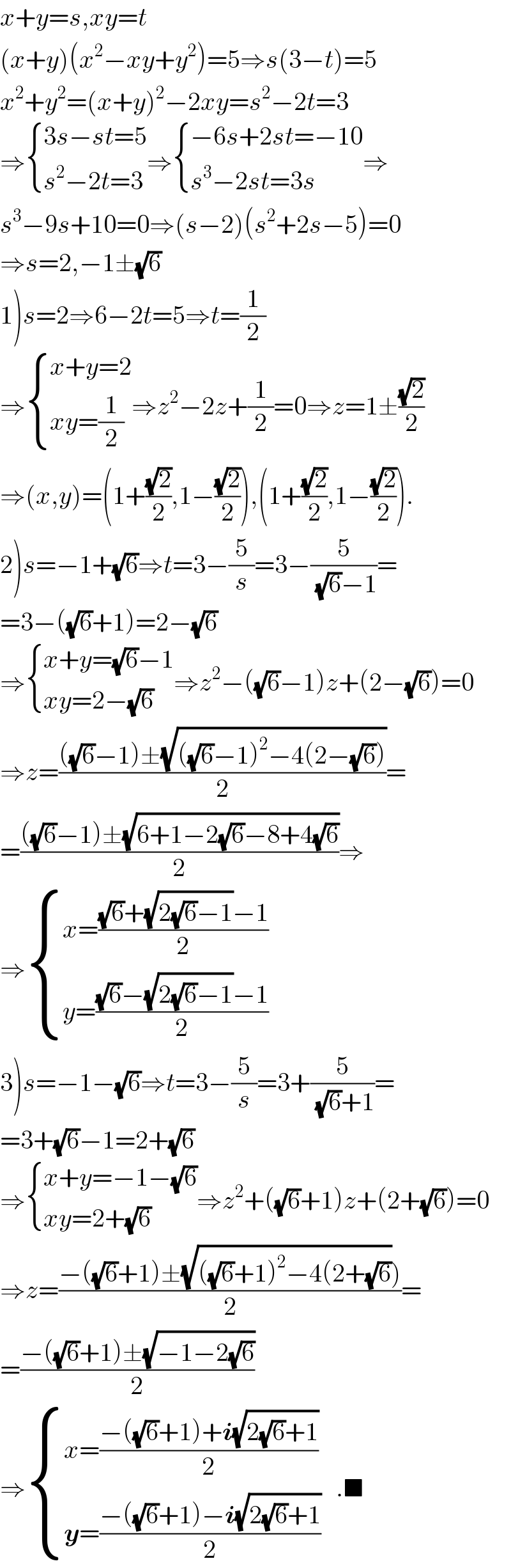 x+y=s,xy=t  (x+y)(x^2 −xy+y^2 )=5⇒s(3−t)=5  x^2 +y^2 =(x+y)^2 −2xy=s^2 −2t=3  ⇒ { ((3s−st=5)),((s^2 −2t=3)) :}⇒ { ((−6s+2st=−10)),((s^3 −2st=3s)) :}⇒  s^3 −9s+10=0⇒(s−2)(s^2 +2s−5)=0  ⇒s=2,−1±(√6)  1)s=2⇒6−2t=5⇒t=(1/2)  ⇒ { ((x+y=2)),((xy=(1/2))) :}⇒z^2 −2z+(1/2)=0⇒z=1±((√2)/2)  ⇒(x,y)=(1+((√2)/2),1−((√2)/2)),(1+((√2)/2),1−((√2)/2)).  2)s=−1+(√6)⇒t=3−(5/s)=3−(5/((√6)−1))=  =3−((√6)+1)=2−(√6)  ⇒ { ((x+y=(√6)−1)),((xy=2−(√6))) :}⇒z^2 −((√6)−1)z+(2−(√6))=0  ⇒z=((((√6)−1)±(√(((√6)−1)^2 −4(2−(√6)))))/2)=  =((((√6)−1)±(√(6+1−2(√6)−8+4(√6))))/2)⇒  ⇒ { ((x=(((√6)+(√(2(√6)−1))−1)/2))),((y=(((√6)−(√(2(√6)−1))−1)/2))) :}  3)s=−1−(√6)⇒t=3−(5/s)=3+(5/((√6)+1))=  =3+(√6)−1=2+(√6)  ⇒ { ((x+y=−1−(√6))),((xy=2+(√6))) :}⇒z^2 +((√6)+1)z+(2+(√6))=0  ⇒z=((−((√6)+1)±(√(((√6)+1)^2 −4(2+(√6)))))/2)=  =((−((√6)+1)±(√(−1−2(√6))))/2)  ⇒ { ((x=((−((√6)+1)+i(√(2(√6)+1)))/2))),((y=((−((√6)+1)−i(√(2(√6)+1)))/2))) :}   .■  