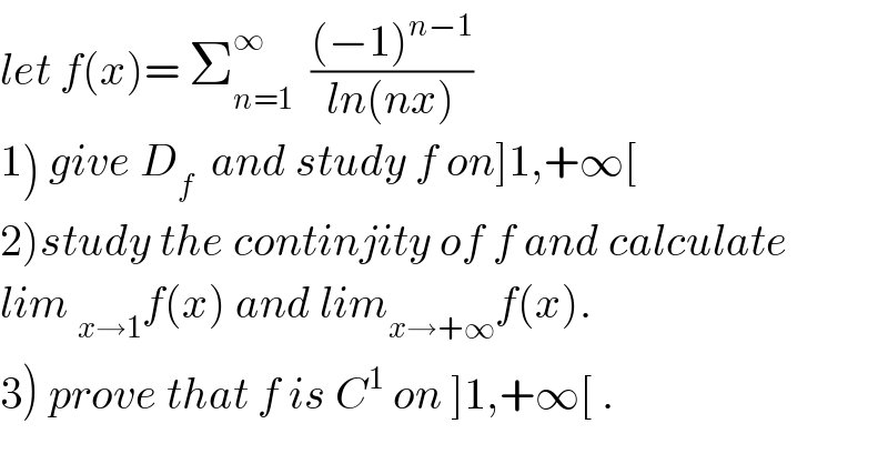 let f(x)= Σ_(n=1) ^∞   (((−1)^(n−1) )/(ln(nx)))  1) give D_f   and study f on]1,+∞[  2)study the continjity of f and calculate  lim _(x→1) f(x) and lim_(x→+∞) f(x).  3) prove that f is C^1  on ]1,+∞[ .  