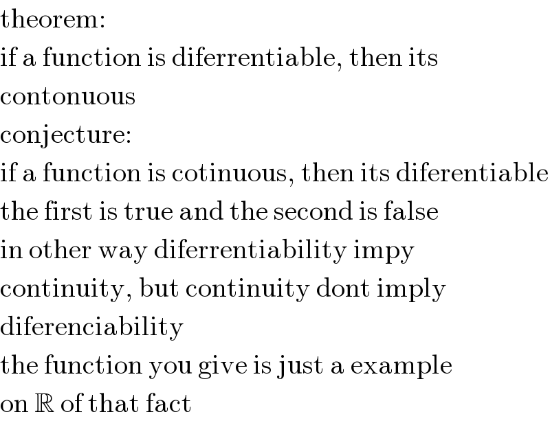 theorem:  if a function is diferrentiable, then its  contonuous  conjecture:  if a function is cotinuous, then its diferentiable  the first is true and the second is false  in other way diferrentiability impy  continuity, but continuity dont imply  diferenciability  the function you give is just a example  on R of that fact  